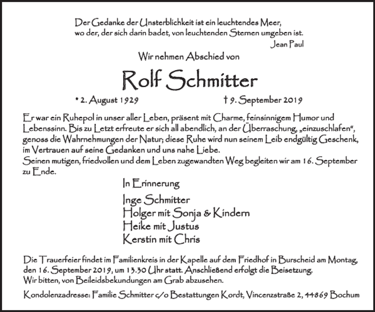<p>Der Gedanke der Unsterblichkeit ist ein leuchtendes Meer,<br />wo der, der sich darin badet, von leuchtenden Sternen umgeben ist.<br />Jean Paul</p><p>Wir nehmen Abschied von</p><p>Rolf Schmitter<br />* 2. August 1929</p><p>† 9. September 2019</p><p>Er war ein Ruhepol in unser aller Leben, präsent mit Charme, feinsinnigem Humor und<br />Lebenssinn. Bis zu Letzt erfreute er sich all abendlich, an der Überraschung, „einzuschlafen“,<br />genoss die Wahrnehmungen der Natur; diese Ruhe wird nun seinem Leib endgültig Geschenk,<br />im Vertrauen auf seine Gedanken und uns nahe Liebe.<br />Seinen mutigen, friedvollen und dem Leben zugewandten Weg begleiten wir am 16. September<br />zu Ende.</p><p>In Erinnerung</p><p>Inge Schmitter<br />Holger mit Sonja &amp; Kindern<br />Heike mit Justus<br />Kerstin mit Chris<br />Die Trauerfeier findet im Familienkreis in der Kapelle auf dem Friedhof in Burscheid am Montag,<br />den 16. September 2019, um 13.30 Uhr statt. Anschließend erfolgt die Beisetzung.<br />Wir bitten, von Beileidsbekundungen am Grab abzusehen.<br />Kondolenzadresse: Familie Schmitter c/o Bestattungen Kordt, Vincenzstraße 2, 44869 Bochum</p>