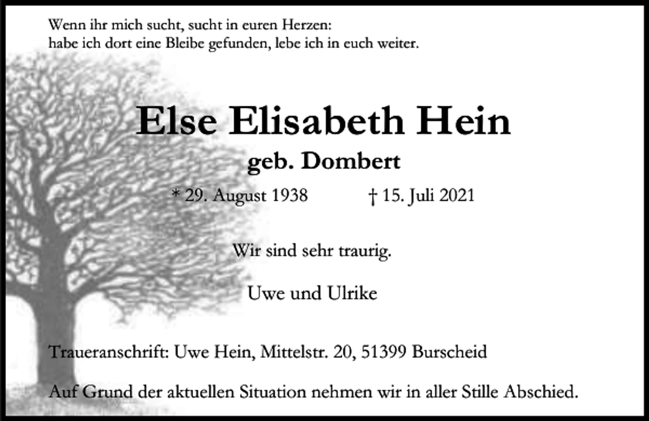<p>Wenn ihr mich sucht, sucht in euren Herzen:<br />habe ich dort eine Bleibe gefunden, lebe ich in euch weiter.</p><p>Else Elisabeth Hein<br />geb. Dombert</p><p>* 29. August 1938</p><p>† 15. Juli 2021</p><p>Wir sind sehr traurig.</p><p>Uwe und Ulrike<br />Traueranschrift: Uwe Hein, Mittelstr. 20, 51399 Burscheid<br />Auf Grund der aktuellen Situation nehmen wir in aller Stille Abschied.</p>