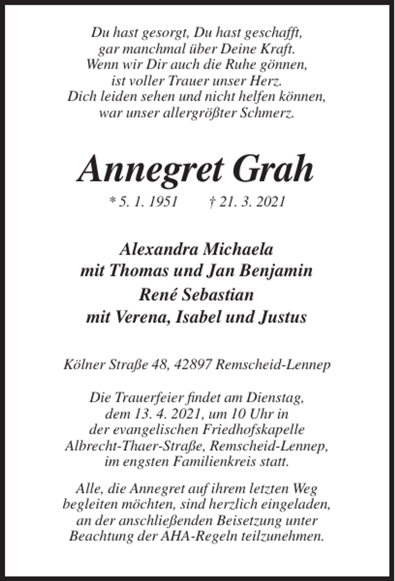 <p>Du hast gesorgt, Du hast geschafft,<br />gar manchmal über Deine Kraft.<br />Wenn wir Dir auch die Ruhe gönnen,<br />ist voller Trauer unser Herz.<br />Dich leiden sehen und nicht helfen können,<br />war unser allergrößter Schmerz.</p><p>Annegret Grah<br />* 5. 1. 1951</p><p>† 21. 3. 2021</p><p>Alexandra Michaela<br />mit Thomas und Jan Benjamin<br />René Sebastian<br />mit Verena, Isabel und Justus<br />Kölner Straße 48, 42897 Remscheid-Lennep<br />Die Trauerfeier findet am Dienstag,<br />dem 13. 4. 2021, um 10 Uhr in<br />der evangelischen Friedhofskapelle<br />Albrecht-Thaer-Straße, Remscheid-Lennep,<br />im engsten Familienkreis statt.<br />Alle, die Annegret auf ihrem letzten Weg<br />begleiten möchten, sind herzlich eingeladen,<br />an der anschließenden Beisetzung unter<br />Beachtung der AHA-Regeln teilzunehmen.</p>