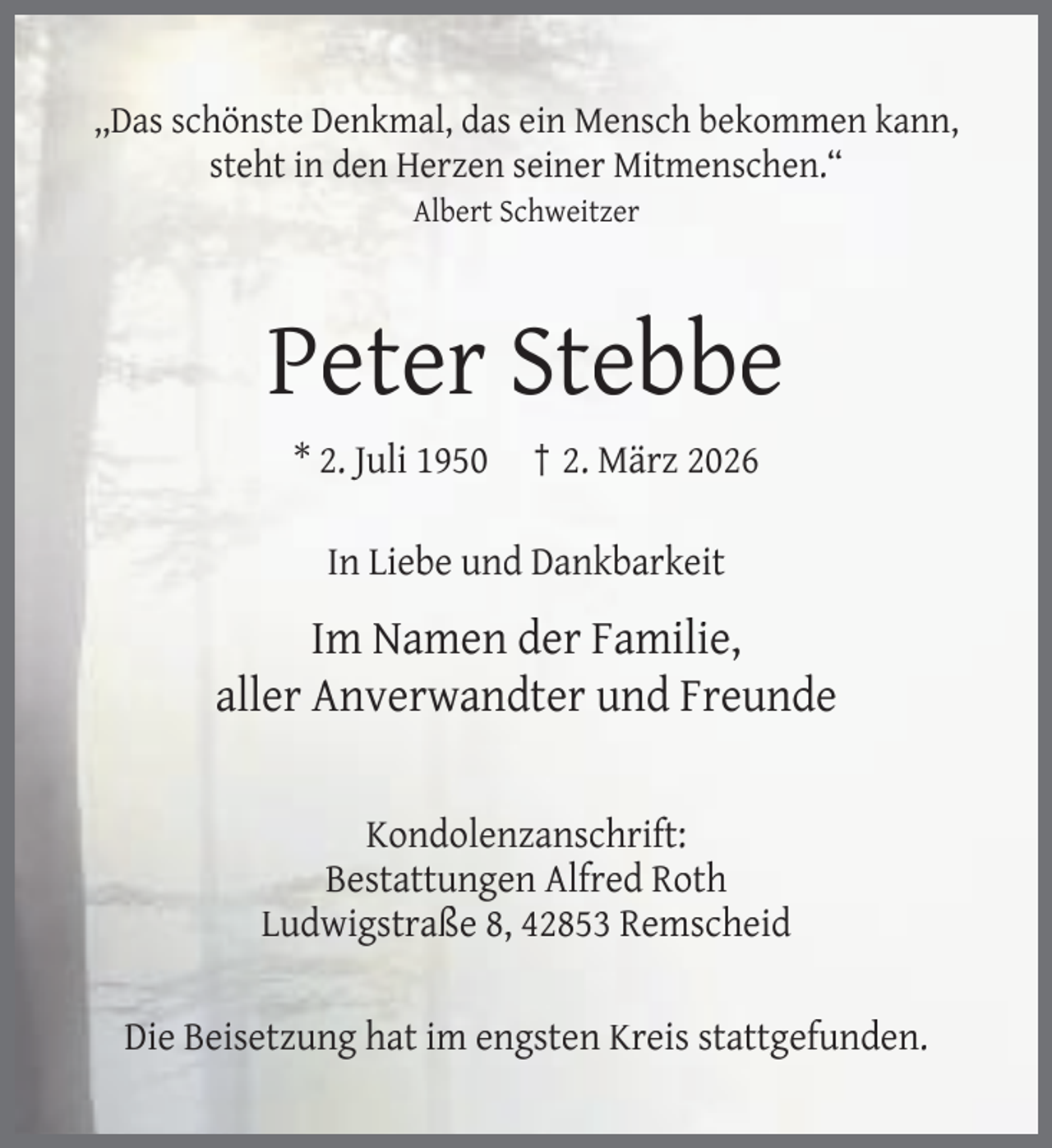 <p>,,Das schönste Denkmal, das ein Mensch bekommen kann,<br />steht in den Herzen seiner Mitmenschen.“<br />Albert Schweitzer</p><p>Peter Stebbe<br />* 2. Juli 1950</p><p>† 2. März 2026</p><p>In Liebe und Dankbarkeit</p><p>Im Namen der Familie,<br />aller Anverwandter und Freunde<br />Kondolenzanschrift:<br />Bestattungen Alfred Roth<br />Ludwigstraße 8, 42853 Remscheid<br />Die Beisetzung hat im engsten Kreis stattgefunden.</p>