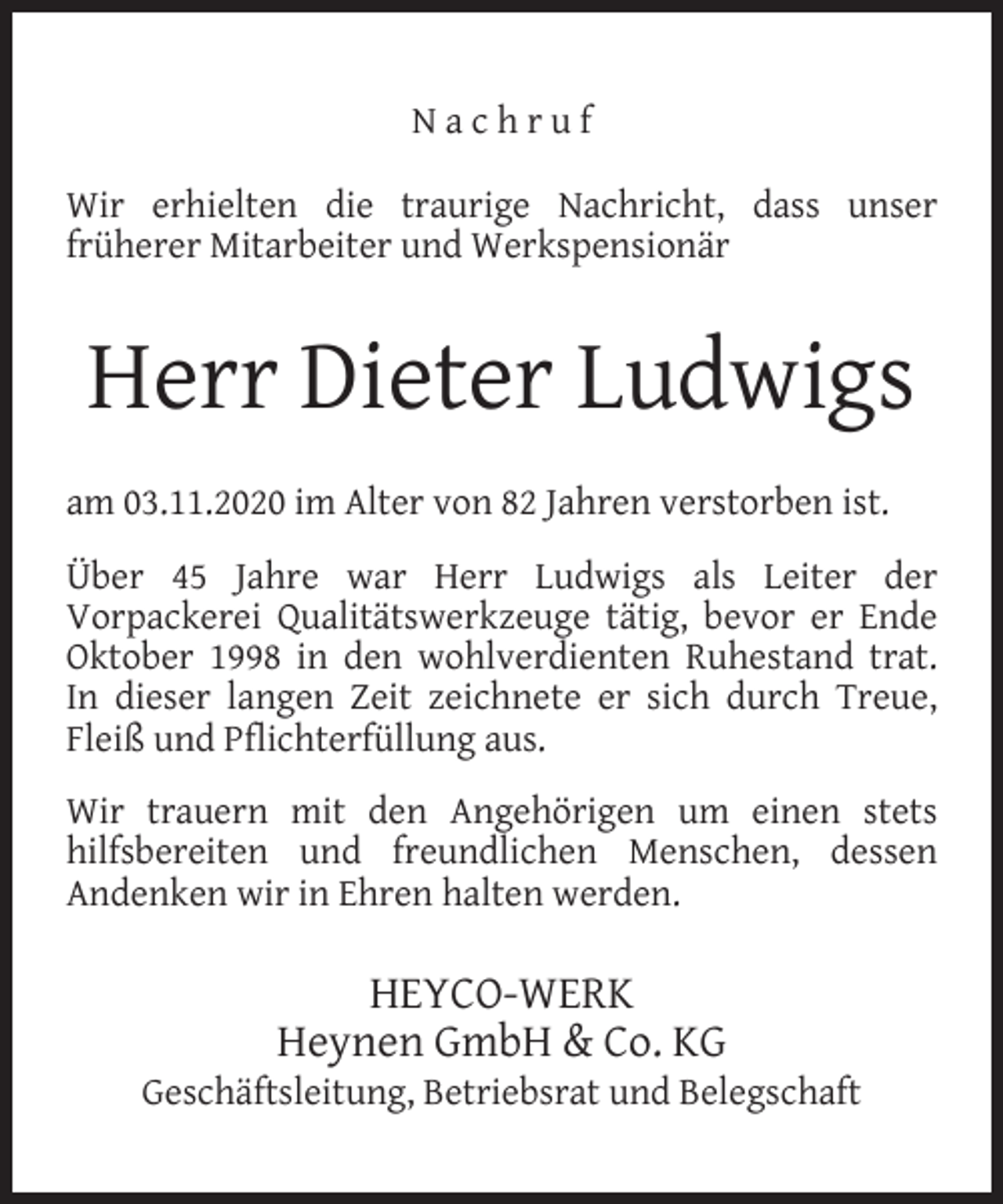 <p>Nachruf<br />Wir erhielten die traurige Nachricht, dass unser<br />früherer Mitarbeiter und Werkspensionär</p><p>Herr Dieter Ludwigs<br />am 03.11.2020 im Alter von 82 Jahren verstorben ist.<br />Über 45 Jahre war Herr Ludwigs als Leiter der<br />Vorpackerei Qualitätswerkzeuge tätig, bevor er Ende<br />Oktober 1998 in den wohlverdienten Ruhestand trat.<br />In dieser langen Zeit zeichnete er sich durch Treue,<br />Fleiß und Pﬂichterfüllung aus.<br />Wir trauern mit den Angehörigen um einen stets<br />hilfsbereiten und freundlichen Menschen, dessen<br />Andenken wir in Ehren halten werden.</p><p>HEYCO-WERK<br />Heynen GmbH &amp; Co. KG</p><p>Geschäftsleitung, Betriebsrat und Belegschaft</p>