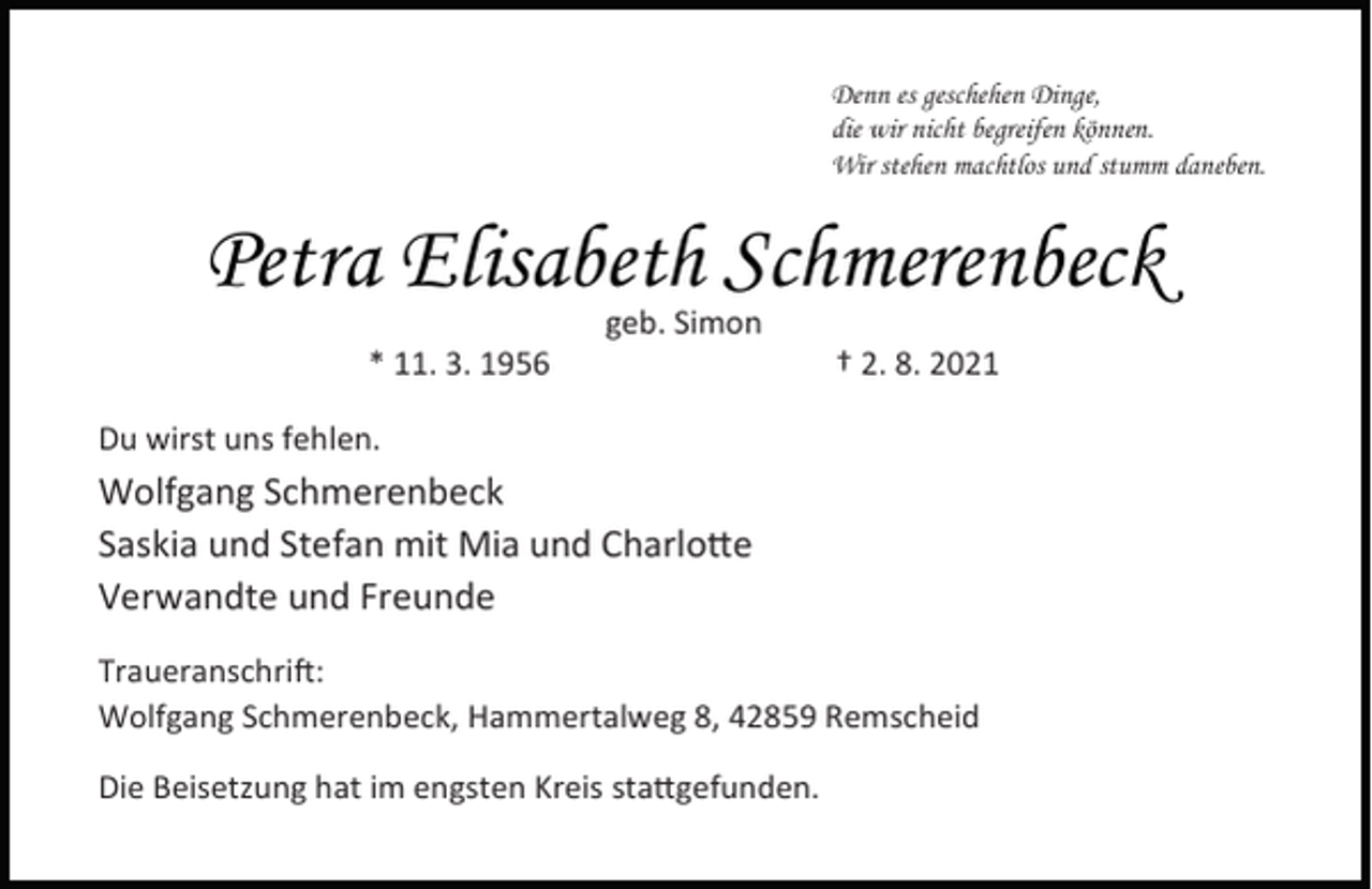 <p>Denn es geschehen Dinge,<br />die wir nicht begreifen können.<br />Wir stehen machtlos und stumm daneben.</p><p>Petra Elisabeth Schmerenbeck<br />* 11. 3. 1956</p><p>geb. Simon</p><p>† 2. 8. 2021</p><p>Du wirst uns fehlen.</p><p>Wolfgang Schmerenbeck<br />Saskia und Stefan mit Mia und Charlo e<br />Verwandte und Freunde<br />Traueranschri :<br />Wolfgang Schmerenbeck, Hammertalweg 8, 42859 Remscheid<br />Die Beisetzung hat im engsten Kreis sta gefunden.</p>