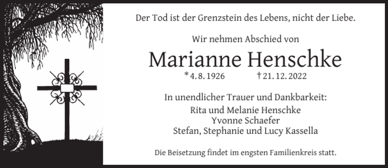 <p>Der Tod ist der Grenzstein des Lebens, nicht der Liebe.<br />Wir nehmen Abschied von</p><p>Marianne Henschke<br />* 4. 8. 1926</p><p>† 21. 12. 2022</p><p>In unendlicher Trauer und Dankbarkeit:<br />Rita und Melanie Henschke<br />Yvonne Schaefer<br />Stefan, Stephanie und Lucy Kassella<br />Die Beisetzung ﬁndet im engsten Familienkreis statt.</p>