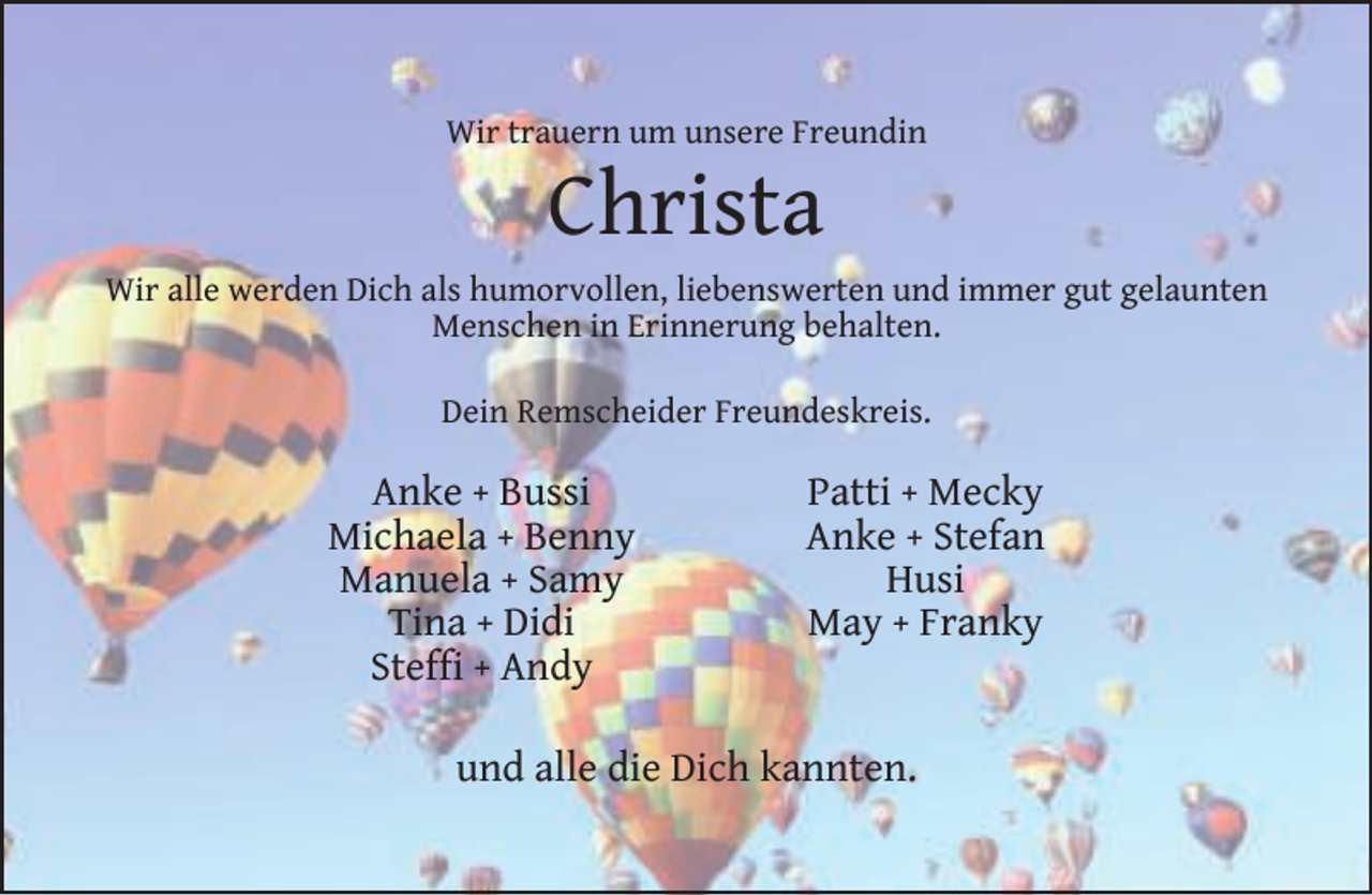 <p>Wir trauern um unsere Freundin</p><p>Christa</p><p>Wir alle werden Dich als humorvollen, liebenswerten und immer gut gelaunten<br />Menschen in Erinnerung behalten.<br />Dein Remscheider Freundeskreis.</p><p>Anke + Bussi<br />Michaela + Benny<br />Manuela + Samy<br />Tina + Didi<br />Stefﬁ + Andy</p><p>Patti + Mecky<br />Anke + Stefan<br />Husi<br />May + Franky</p><p>und alle die Dich kannten.</p>