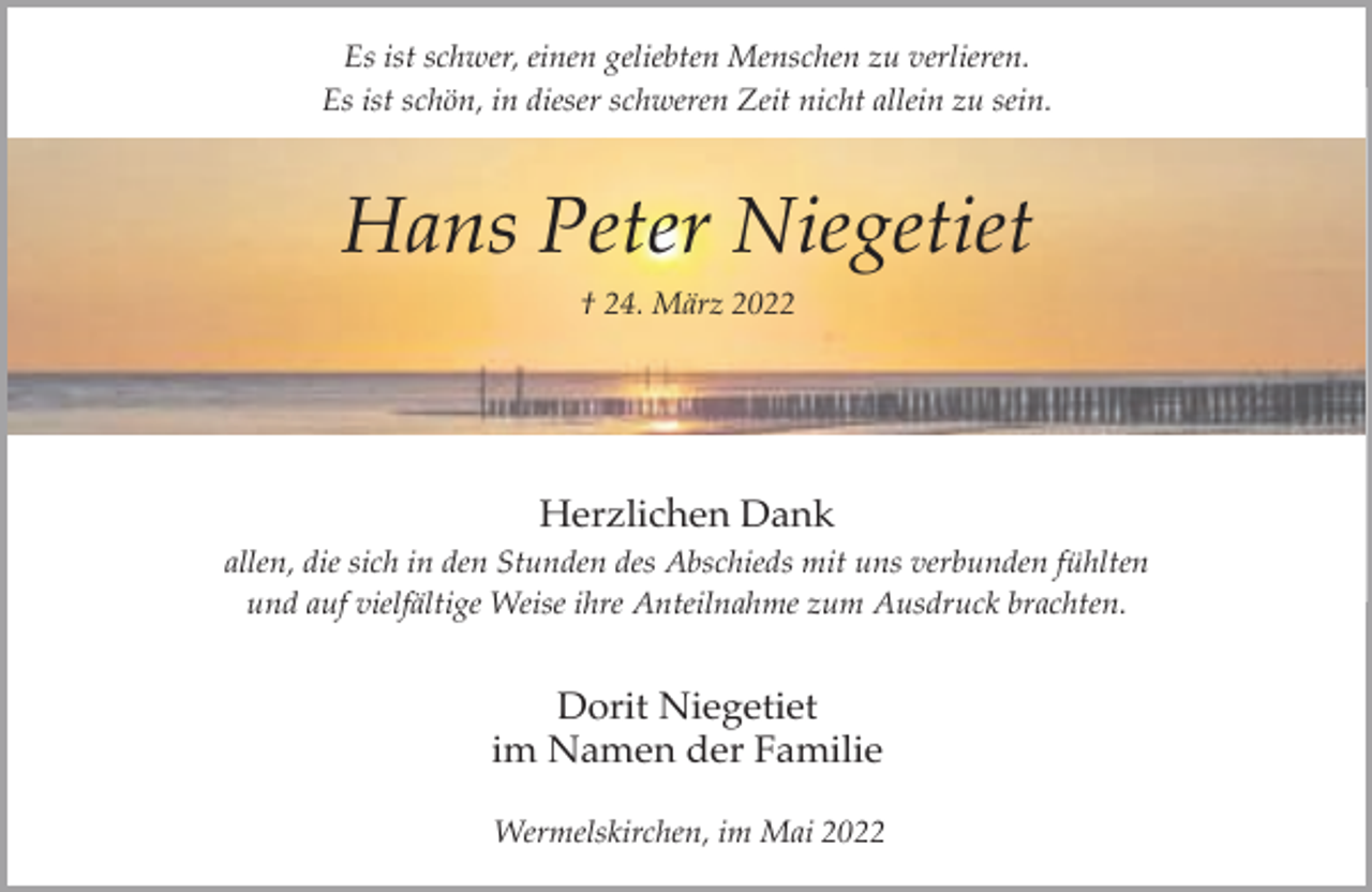 <p>Es ist schwer, einen geliebten Menschen zu verlieren.<br />Es ist schön, in dieser schweren Zeit nicht allein zu sein.</p><p>Hans Peter Niegetiet<br />† 24. März 2022</p><p>Herzlichen Dank<br />allen, die sich in den Stunden des Abschieds mit uns verbunden fühlten<br />und auf vielfältige Weise ihre Anteilnahme zum Ausdruck brachten.</p><p>Dorit Niegetiet<br />im Namen der Familie<br />Wermelskirchen, im Mai 2022</p>