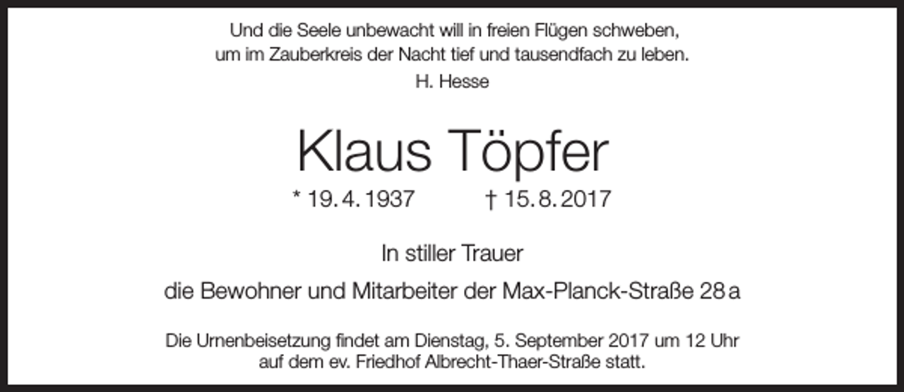 <p>Und die Seele unbewacht will in freien Flügen schweben,<br />um im Zauberkreis der Nacht tief und tausendfach zu leben.<br />H. Hesse</p><p>Klaus Töpfer</p><p>* 19. 4. 1937</p><p>† 15. 8. 2017</p><p>In stiller Trauer<br />die Bewohner und Mitarbeiter der Max-Planck-Straße 28 a<br />Die Urnenbeisetzung findet am Dienstag, 5. September 2017 um 12 Uhr<br />auf dem ev. Friedhof Albrecht-Thaer-Straße statt.</p>