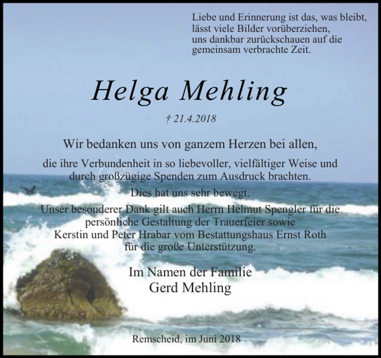 <p>Liebe und Erinnerung ist das, was bleibt,<br />lässt viele Bilder vorüberziehen,<br />uns dankbar zurückschauen auf die<br />gemeinsam verbrachte Zeit.</p><p>Helga Mehling<br />Wir bedanken uns von ganzem Herzen bei allen,<br />die ihre Verbundenheit in so liebevoller, vielfältiger Weise und<br />durch großzügige Spenden zum Ausdruck brachten.<br />Dies hat uns sehr bewegt.<br />Unser besonderer Dank gilt auch Herrn Helmut Spengler für die<br />persönliche Gestaltung der Trauerfeier sowie<br />Kerstin und Peter Hrabar vom Bestattungshaus Ernst Roth<br />für die große Unterstützung.</p><p>Im Namen der Familie</p><p>Gerd Mehling</p><p>Remscheid, im Juni 2018</p>