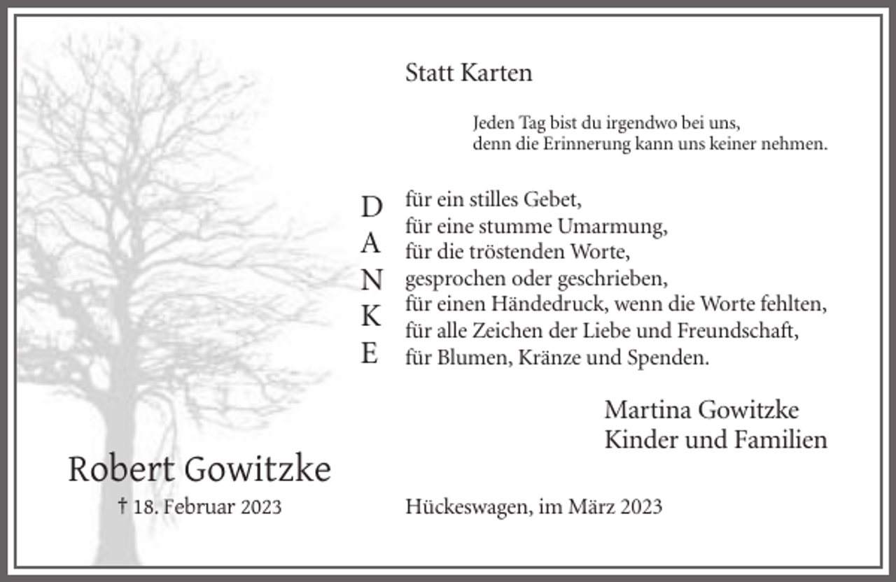<p>Statt Karten<br />Jeden Tag bist du irgendwo bei uns,<br />denn die Erinnerung kann uns keiner nehmen.</p><p>D<br />A<br />N<br />K<br />E</p><p>für ein stilles Gebet,<br />für eine stumme Umarmung,<br />für die tröstenden Worte,<br />gesprochen oder geschrieben,<br />für einen Händedruck, wenn die Worte fehlten,<br />für alle Zeichen der Liebe und Freundschaft,<br />für Blumen, Kränze und Spenden.</p><p>Martina Gowitzke<br />Kinder und Familien</p><p>Robert Gowitzke<br />† 18. Februar 2023</p><p>Hückeswagen, im März 2023</p>