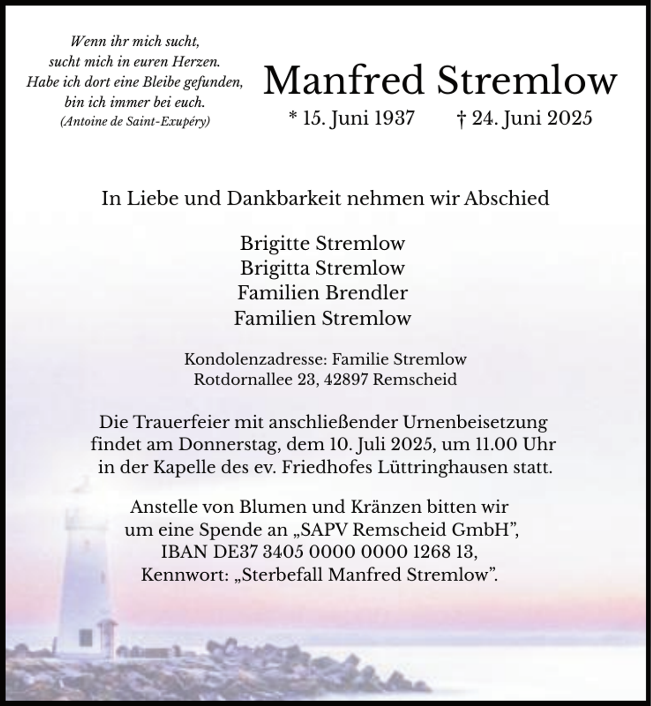 <p>Wenn ihr mich sucht,<br />sucht mich in euren Herzen.<br />Habe ich dort eine Bleibe gefunden,<br />bin ich immer bei euch.<br />(Antoine de Saint-Exupéry)</p><p>Manfred Stremlow<br />* 15. Juni 1937</p><p>† 24. Juni 2025</p><p>In Liebe und Dankbarkeit nehmen wir Abschied<br />Brigitte Stremlow<br />Brigitta Stremlow<br />Familien Brendler<br />Familien Stremlow<br />Kondolenzadresse: Familie Stremlow<br />Rotdornallee 23, 42897 Remscheid</p><p>Die Trauerfeier mit anschließender Urnenbeisetzung<br />findet am Donnerstag, dem 10. Juli 2025, um 11.00 Uhr<br />in der Kapelle des ev. Friedhofes Lüttringhausen statt.<br />Anstelle von Blumen und Kränzen bitten wir<br />um eine Spende an „SAPV Remscheid GmbH”,<br />IBAN DE37 3405 1268 13,<br />Kennwort: „Sterbefall Manfred Stremlow”.</p>