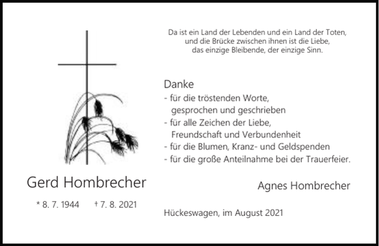 <p>Da ist ein Land der Lebenden und ein Land der Toten,<br />und die Brücke zwischen ihnen ist die Liebe,<br />das einzige Bleibende, der einzige Sinn.</p><p>Danke<br />- für die tröstenden Worte,<br />gesprochen und geschrieben<br />- für alle Zeichen der Liebe,<br />Freundschaft und Verbundenheit<br />- für die Blumen, Kranz- und Geldspenden<br />- für die große Anteilnahme bei der Trauerfeier.</p><p>Gerd Hombrecher<br />* 8. 7. 1944</p><p>† 7. 8. 2021</p><p>Agnes Hombrecher<br />Hückeswagen, im August 2021</p>