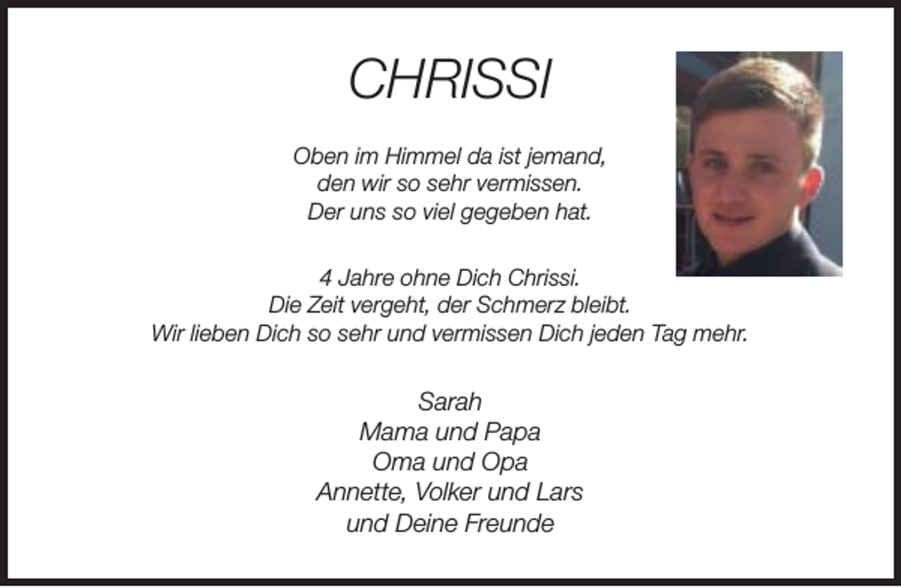 <p>CHRISSI<br />Oben im Himmel da ist jemand,<br />den wir so sehr vermissen.<br />Der uns so viel gegeben hat.<br />4 Jahre ohne Dich Chrissi.<br />Die Zeit vergeht, der Schmerz bleibt.<br />Wir lieben Dich so sehr und vermissen Dich jeden Tag mehr.</p><p>Sarah<br />Mama und Papa<br />Oma und Opa<br />Annette, Volker und Lars<br />und Deine Freunde</p>