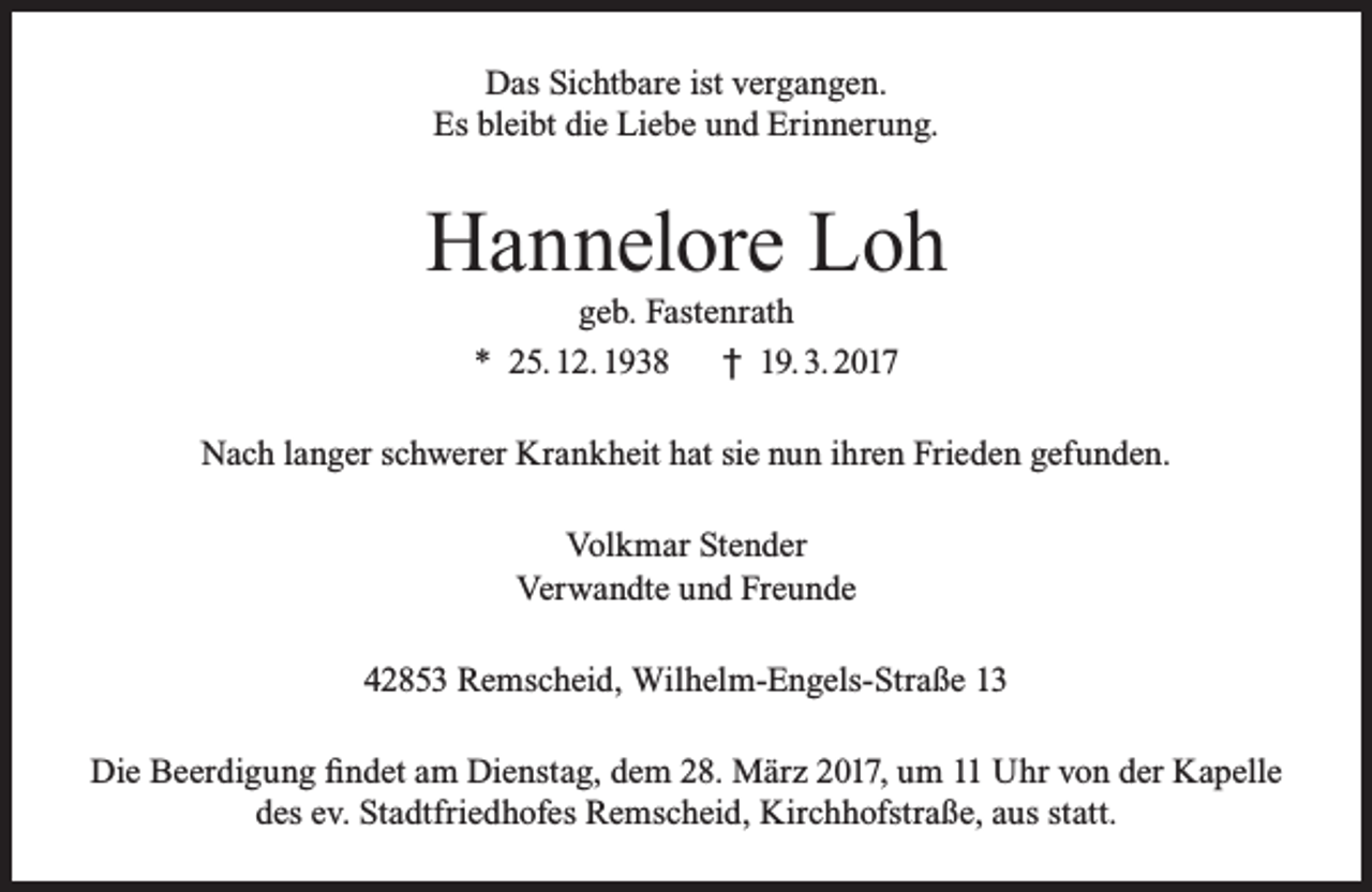 <p>Das Sichtbare ist vergangen.<br />Es bleibt die Liebe und Erinnerung.</p><p>Hannelore Loh<br />geb. Fastenrath<br />* 25. 12. 1938<br />† 19. 3. 2017</p><p>Nach langer schwerer Krankheit hat sie nun ihren Frieden gefunden.<br />Volkmar Stender<br />Verwandte und Freunde<br />42853 Remscheid, Wilhelm-Engels-Straße 13<br />Die Beerdigung findet am Dienstag, dem 28. März 2017, um 11 Uhr von der Kapelle<br />des ev. Stadtfriedhofes Remscheid, Kirchhofstraße, aus statt.</p>
