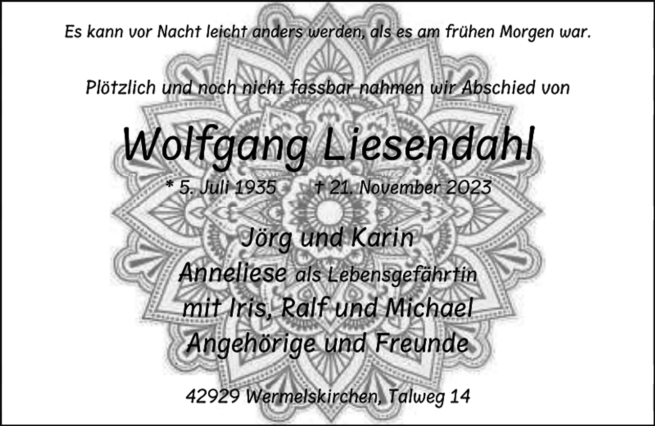 <p>Es kann vor Nacht leicht anders werden, als es am frühen Morgen war.</p><p>Plötzlich und noch nicht fassbar nahmen wir Abschied von</p><p>Wolfgang Liesendahl<br />* 5. Juli 1935</p><p>† 21. November 2023</p><p>Jörg und Karin<br />Anneliese</p><p>als Lebensgefährtin</p><p>mit Iris, Ralf und Michael<br />Angehörige und Freunde<br />42929 Wermelskirchen, Talweg 14</p>
