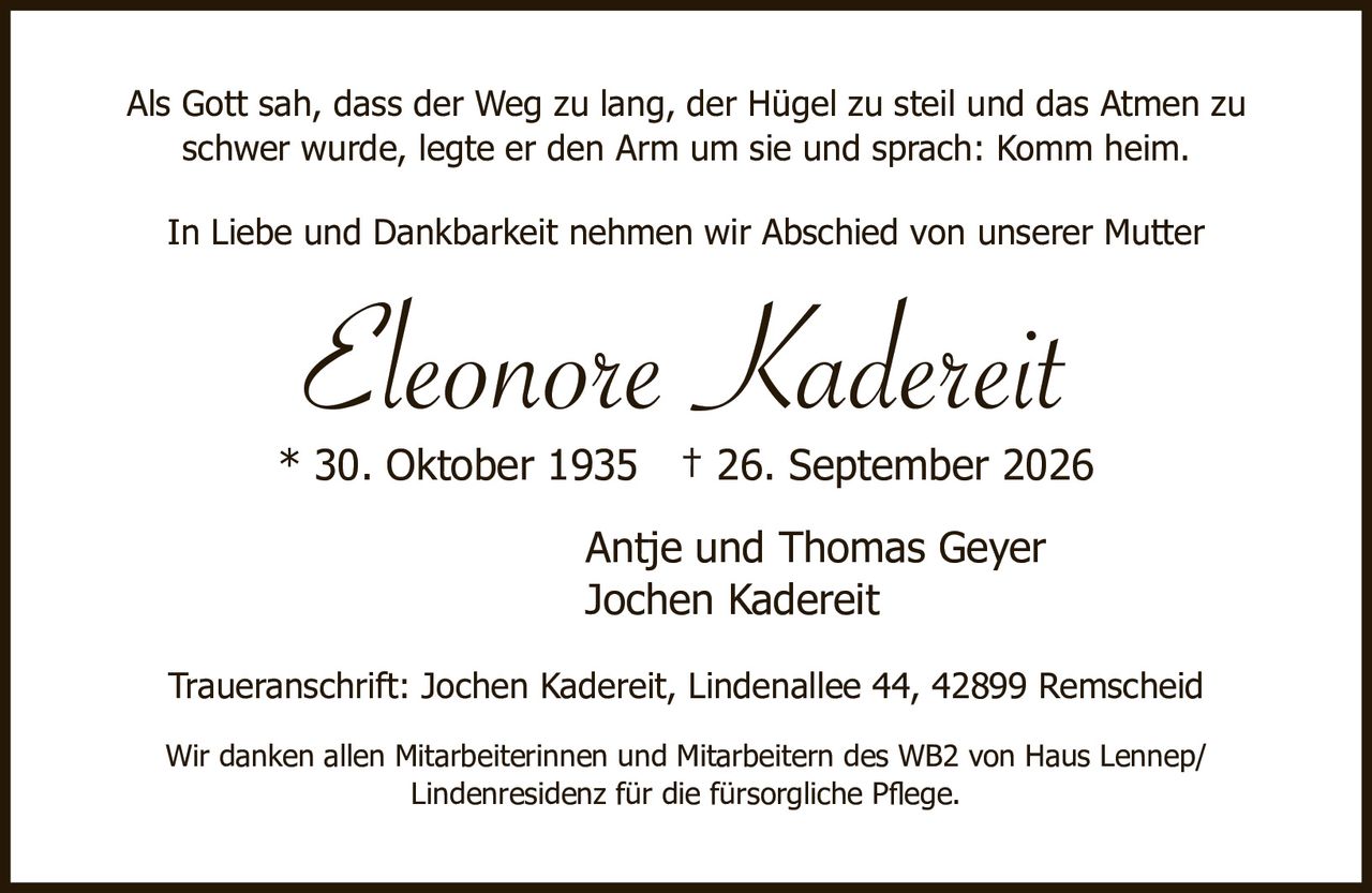 <p>Als Gott sah, dass der Weg zu lang, der Hügel zu steil und das Atmen zu schwer wurde, legte er den Arm um sie und sprach: Komm heim.</p>

<p>In Liebe und Dankbarkeit nehmen wir Abschied von unserer Mutter</p>

<p><i>Eleonore Kadereit</i></p>

<p>* 30. Oktober 1935 † 26. September 2026</p>

<p>Antje und Thomas Geyer<br/>
Jochen Kadereit</p>

<p>Traueranschrift: Jochen Kadereit, Lindenallee 44, 42899 Remscheid</p>

<p>Wir danken allen Mitarbeiterinnen und Mitarbeitern des WB2 von Haus Lennep/Lindenresidenz für die fürsorgliche Pflege.</p>