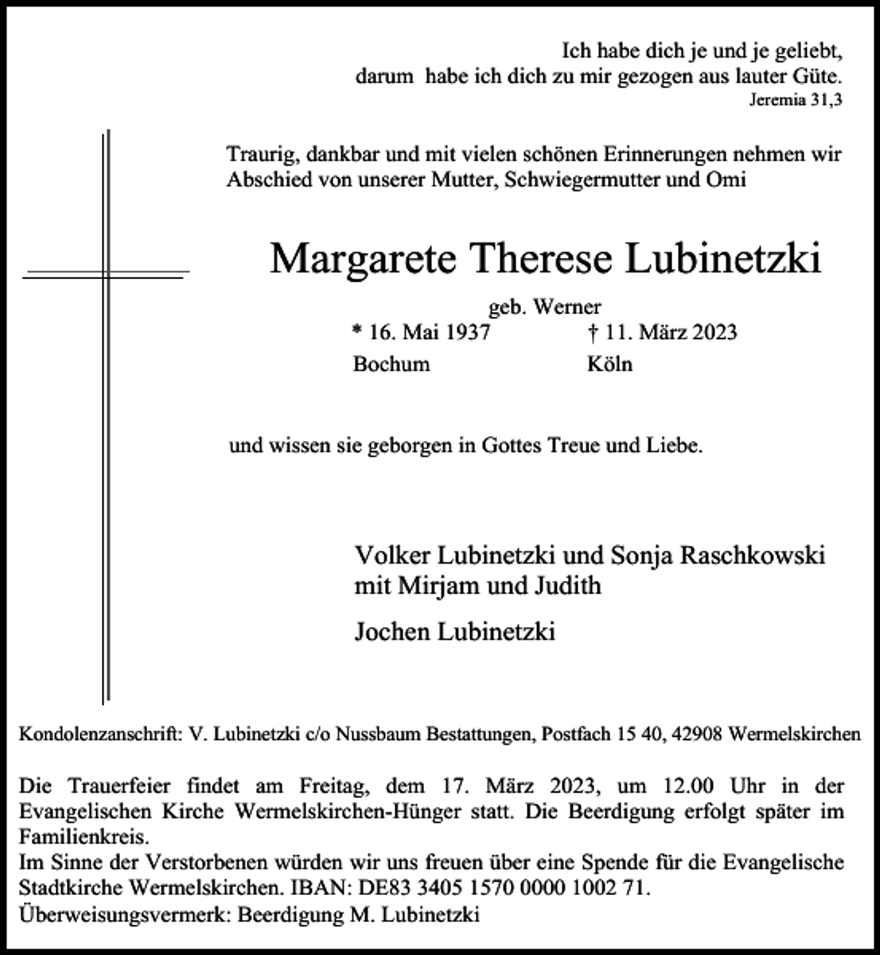 <p>Ich habe dich je und je geliebt,<br />darum habe ich dich zu mir gezogen aus lauter Güte.</p><p>Jeremia 31,3</p><p>Traurig, dankbar und mit vielen schönen Erinnerungen nehmen wir<br />Abschied von unserer Mutter, Schwiegermutter und Omi</p><p>Margarete Therese Lubinetzki<br />geb. Werner<br />* 16. Mai 1937<br />† 11. März 2023<br />Bochum<br />Köln<br />und wissen sie geborgen in Gottes Treue und Liebe.</p><p>Volker Lubinetzki und Sonja Raschkowski<br />mit Mirjam und Judith<br />Jochen Lubinetzki</p><p>Kondolenzanschrift: V. Lubinetzki c/o Nussbaum Bestattungen, Postfach 15 40, 42908 Wermelskirchen</p><p>Die Trauerfeier findet am Freitag, dem 17. März 2023, um 12.00 Uhr in der<br />Evangelischen Kirche Wermelskirchen-Hünger statt. Die Beerdigung erfolgt später im<br />Familienkreis.<br />Im Sinne der Verstorbenen würden wir uns freuen über eine Spende für die Evangelische<br />Stadtkirche Wermelskirchen. IBAN: DE8405 157000 1002 71.<br />Überweisungsvermerk: Beerdigung M. Lubinetzki</p>
