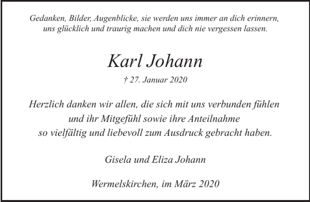 <p>Gedanken, Bilder, Augenblicke, sie werden uns immer an dich erinnern,<br />uns glücklich und traurig machen und dich nie vergessen lassen.</p><p>Karl Johann<br />† 27. Januar 2020</p><p>Herzlich danken wir allen, die sich mit uns verbunden fühlen<br />und ihr Mitgefühl sowie ihre Anteilnahme<br />so vielfältig und liebevoll zum Ausdruck gebracht haben.<br />Gisela und Eliza Johann<br />Wermelskirchen, im März 2020</p>