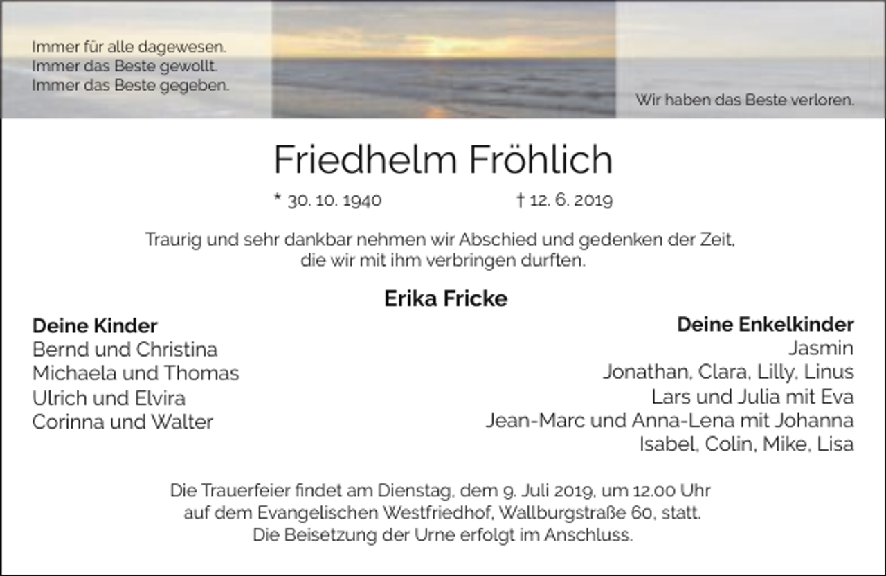<p>Immer für alle dagewesen.<br />Immer das Beste gewollt.<br />Immer das Beste gegeben.</p><p>Wir haben das Beste verloren.</p><p>Friedhelm Fröhlich<br />* 30. 10. 1940</p><p>† 12. 6. 2019</p><p>Traurig und sehr dankbar nehmen wir Abschied und gedenken der Zeit,<br />die wir mit ihm verbringen durften.</p><p>Deine Kinder<br />Bernd und Christina<br />Michaela und Thomas<br />Ulrich und Elvira<br />Corinna und Walter</p><p>Erika Fricke</p><p>Deine Enkelkinder<br />Jasmin<br />Jonathan, Clara, Lilly, Linus<br />Lars und Julia mit Eva<br />Jean-Marc und Anna-Lena mit Johanna<br />Isabel, Colin, Mike, Lisa</p><p>Die Trauerfeier ﬁndet am Dienstag, dem 9. Juli 2019, um 12.00 Uhr<br />auf dem Evangelischen Westfriedhof, Wallburgstraße 60, statt.<br />Die Beisetzung der Urne erfolgt im Anschluss.</p>