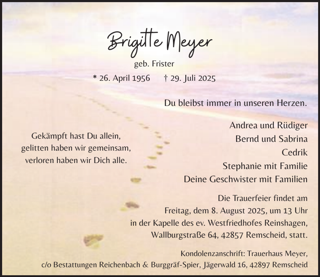 <p>Brigitte Meyer<br />geb. Frister</p><p>* 26. April 1956</p><p>† 29. Juli 2025</p><p>Du bleibst immer in unseren Herzen.<br />Gekämpft hast Du allein,<br />gelitten haben wir gemeinsam,<br />verloren haben wir Dich alle.</p><p>Andrea und Rüdiger<br />Bernd und Sabrina<br />Cedrik<br />Stephanie mit Familie<br />Deine Geschwister mit Familien</p><p>Die Trauerfeier findet am<br />Freitag, dem 8. August 2025, um 13 Uhr<br />in der Kapelle des ev. Westfriedhofes Reinshagen,<br />Wallburgstraße 64, 42857 Remscheid, statt.<br />Kondolenzanschrift: Trauerhaus Meyer,<br />c/o Bestattungen Reichenbach &amp; Burggräf-Spier, Jägerwald 16, 42897 Remscheid</p>