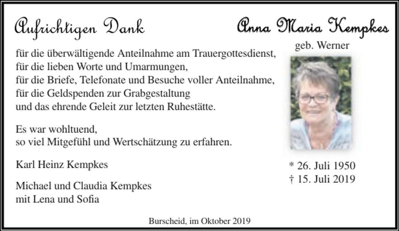 <p>Aufrichtigen Dank</p><p>Anna Maria Kempkes</p><p>für die überwältigende Anteilnahme am Trauergottesdienst,<br />für die lieben Worte und Umarmungen,<br />für die Briefe, Telefonate und Besuche voller Anteilnahme,<br />für die Geldspenden zur Grabgestaltung<br />und das ehrende Geleit zur letzten Ruhestätte.</p><p>geb. Werner</p><p>Es war wohltuend,<br />so viel Mitgefühl und Wertschätzung zu erfahren.<br />Karl Heinz Kempkes<br />Michael und Claudia Kempkes<br />mit Lena und Sofia<br />Burscheid, im Oktober 2019</p><p>* 26. Juli 1950<br />† 15. Juli 2019</p>