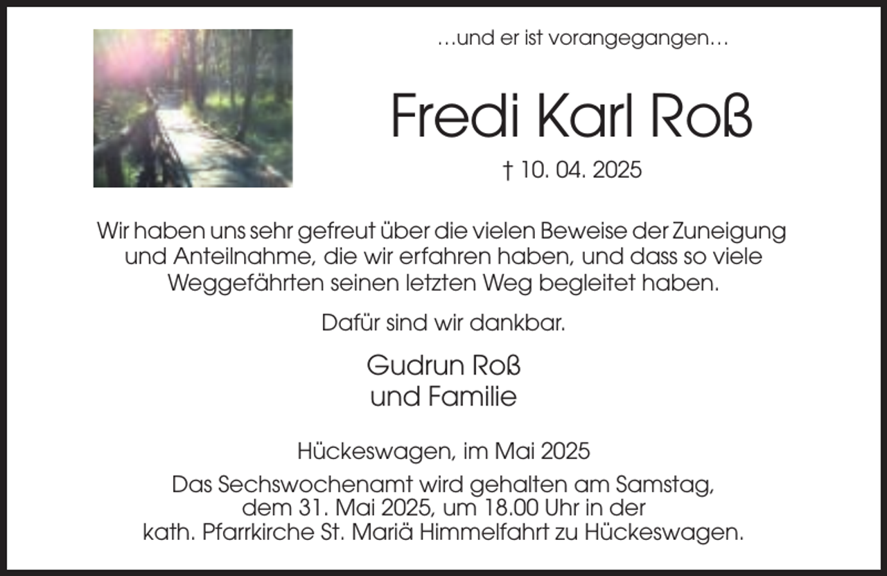 <p>…und er ist vorangegangen…</p><p>Fredi Karl Roß<br />† 10. 04. 2025<br />Wir haben uns sehr gefreut über die vielen Beweise der Zuneigung<br />und Anteilnahme, die wir erfahren haben, und dass so viele<br />Weggefährten seinen letzten Weg begleitet haben.<br />Dafür sind wir dankbar.</p><p>Gudrun Roß<br />und Familie<br />Hückeswagen, im Mai 2025<br />Das Sechswochenamt wird gehalten am Samstag,<br />dem 31. Mai 2025, um 18.00 Uhr in der<br />kath. Pfarrkirche St. Mariä Himmelfahrt zu Hückeswagen.</p>