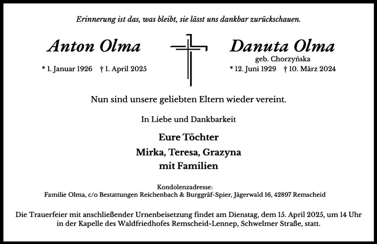 <p>Erinnerung ist das, was bleibt, sie lässt uns dankbar zurückschauen.</p><p>Anton Olma<br />* 1. Januar 1926</p><p>Danuta Olma<br />geb. Chorzyńska</p><p>† 1. April 2025</p><p>* 12. Juni 1929</p><p>† 10. März 2024</p><p>Nun sind unsere geliebten Eltern wieder vereint.<br />In Liebe und Dankbarkeit</p><p>Eure Töchter<br />Mirka, Teresa, Grazyna<br />mit Familien<br />Kondolenzadresse:<br />Familie Olma, c/o Bestattungen Reichenbach &amp; Burggräf-Spier, Jägerwald 16, 42897 Remscheid</p><p>Die Trauerfeier mit anschließender Urnenbeisetzung findet am Dienstag, dem 15. April 2025, um 14 Uhr<br />in der Kapelle des Waldfriedhofes Remscheid-Lennep, Schwelmer Straße, statt.</p>