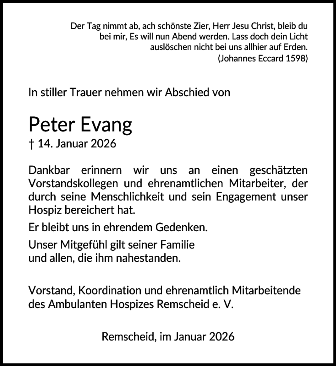 <p>Der Tag nimmt ab, ach schönste Zier, Herr Jesu Christ, bleib du<br />bei mir, Es will nun Abend werden. Lass doch dein Licht<br />auslöschen nicht bei uns allhier auf Erden.<br />(Johannes Eccard 1598)</p><p>In stiller Trauer nehmen wir Abschied von</p><p>Peter Evang<br />† 14. Januar 2026<br />Dankbar erinnern wir uns an einen geschätzten<br />Vorstandskollegen und ehrenamtlichen Mitarbeiter, der<br />durch seine Menschlichkeit und sein Engagement unser<br />Hospiz bereichert hat.<br />Er bleibt uns in ehrendem Gedenken.<br />Unser Mitgefühl gilt seiner Familie<br />und allen, die ihm nahestanden.<br />Vorstand, Koordination und ehrenamtlich Mitarbeitende<br />des Ambulanten Hospizes Remscheid e. V.<br />Remscheid, im Januar 2026</p>