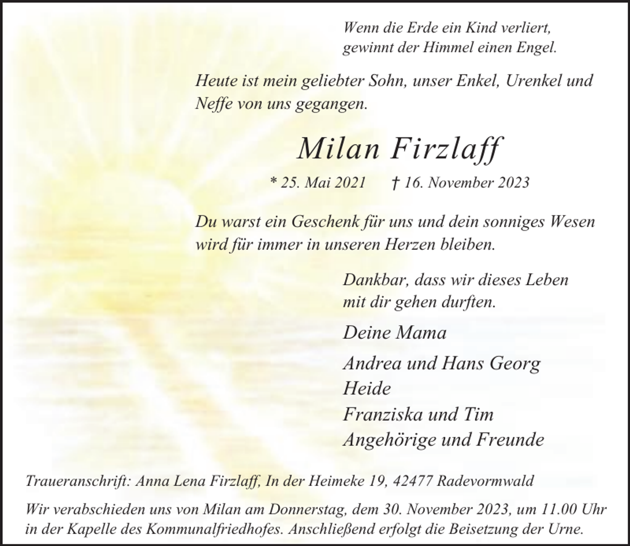 <p>Wenn die Erde ein Kind verliert,<br />gewinnt der Himmel einen Engel.</p><p>Heute ist mein geliebter Sohn, unser Enkel, Urenkel und<br />Neffe von uns gegangen.</p><p>Milan Firzlaff<br />* 25. Mai 2021</p><p>† 16. November 2023</p><p>Du warst ein Geschenk für uns und dein sonniges Wesen<br />wird für immer in unseren Herzen bleiben.<br />Dankbar, dass wir dieses Leben<br />mit dir gehen durften.</p><p>Deine Mama<br />Andrea und Hans Georg<br />Heide<br />Franziska und Tim<br />Angehörige und Freunde<br />Traueranschrift: Anna Lena Firzlaff, In der Heimeke 19, 42477 Radevormwald<br />Wir verabschieden uns von Milan am Donnerstag, dem 30. November 2023, um 11.00 Uhr<br />in der Kapelle des Kommunalfriedhofes. Anschließend erfolgt die Beisetzung der Urne.</p>