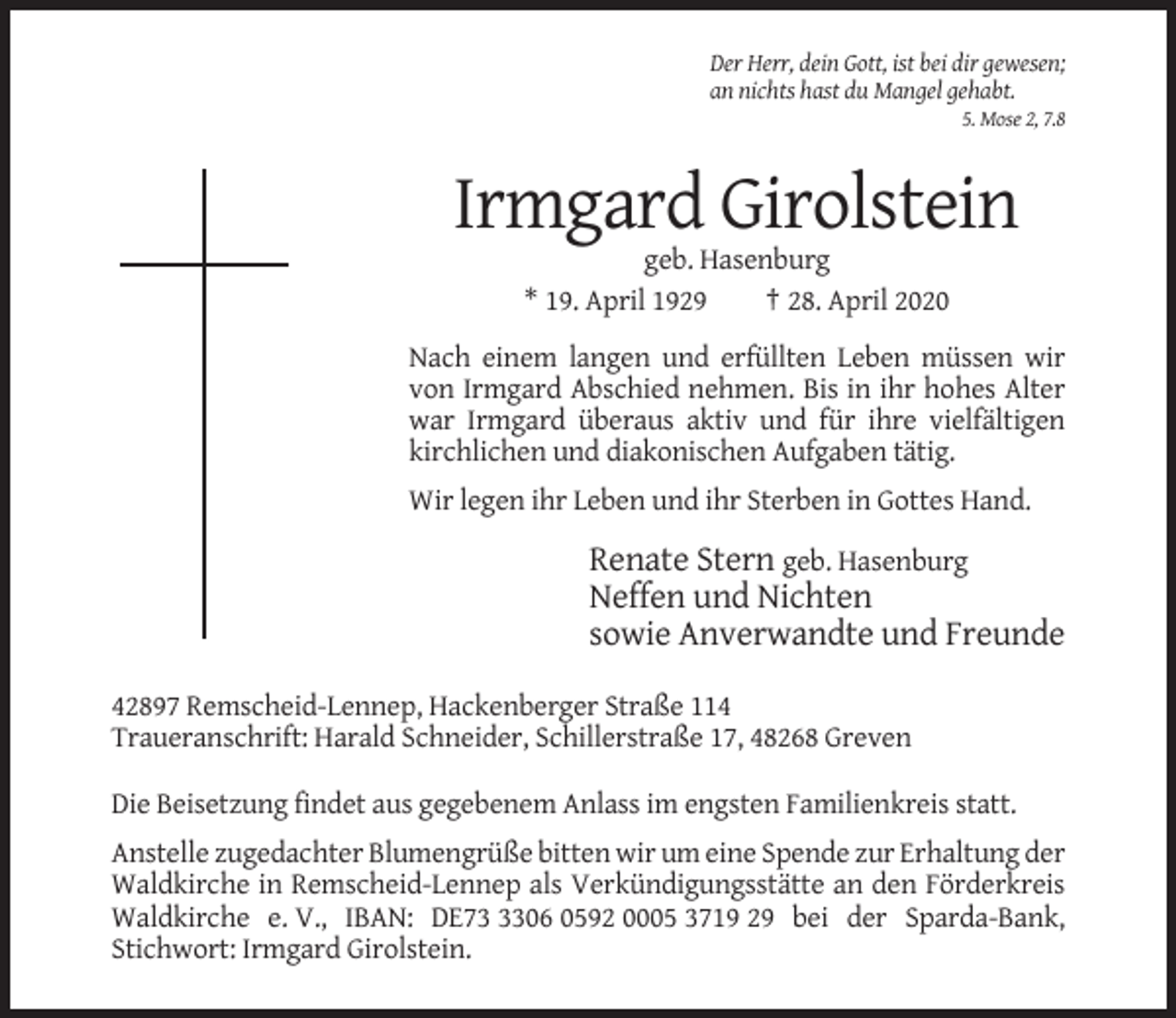 <p>Der Herr, dein Gott, ist bei dir gewesen;<br />an nichts hast du Mangel gehabt.<br />5. Mose 2, 7.8</p><p>Irmgard Girolstein<br />geb. Hasenburg<br />* 19. April 1929<br />† 28. April 2020<br />Nach einem langen und erfüllten Leben müssen wir<br />von Irmgard Abschied nehmen. Bis in ihr hohes Alter<br />war Irmgard überaus aktiv und für ihre vielfältigen<br />kirchlichen und diakonischen Aufgaben tätig.<br />Wir legen ihr Leben und ihr Sterben in Gottes Hand.</p><p>Renate Stern geb. Hasenburg<br />Neffen und Nichten<br />sowie Anverwandte und Freunde<br />42897 Remscheid-Lennep, Hackenberger Straße 114<br />Traueranschrift: Harald Schneider, Schillerstraße 17, 48268 Greven<br />Die Beisetzung findet aus gegebenem Anlass im engsten Familienkreis statt.<br />Anstelle zugedachter Blumengrüße bitten wir um eine Spende zur Erhaltung der<br />Waldkirche in Remscheid-Lennep als Verkündigungsstätte an den Förderkreis<br />Waldkirche e. V., IBAN: DE7306 0592 0005 3719 29 bei der Sparda-Bank,<br />Stichwort: Irmgard Girolstein.</p>