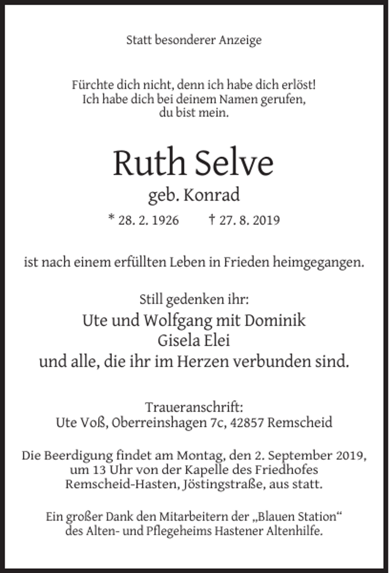 <p>Statt besonderer Anzeige</p><p>Fürchte dich nicht, denn ich habe dich erlöst!<br />Ich habe dich bei deinem Namen gerufen,<br />du bist mein.</p><p>Ruth Selve<br />geb. Konrad<br />* 28. 2. 1926</p><p>† 27. 8. 2019</p><p>ist nach einem erfüllten Leben in Frieden heimgegangen.<br />Still gedenken ihr:</p><p>Ute und Wolfgang mit Dominik<br />Gisela Elei<br />und alle, die ihr im Herzen verbunden sind.<br />Traueranschrift:<br />Ute Voß, Oberreinshagen 7c, 42857 Remscheid<br />Die Beerdigung findet am Montag, den 2. September 2019,<br />um 13 Uhr von der Kapelle des Friedhofes<br />Remscheid-Hasten, Jöstingstraße, aus statt.<br />Ein großer Dank den Mitarbeitern der „Blauen Station“<br />des Alten- und Pflegeheims Hastener Altenhilfe.</p>