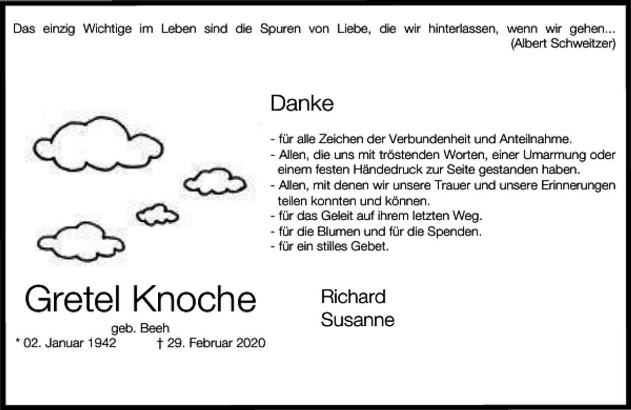 <p>Das einzig Wichtige im Leben sind die Spuren von Liebe, die wir hinterlassen, wenn wir gehen...<br />(Albert Schweitzer)</p><p>Danke<br />- für alle Zeichen der Verbundenheit und Anteilnahme.<br />- Allen, die uns mit tröstenden Worten, einer Umarmung oder<br />einem festen Händedruck zur Seite gestanden haben.<br />- Allen, mit denen wir unsere Trauer und unsere Erinnerungen<br />teilen konnten und können.<br />- für das Geleit auf ihrem letzten Weg.<br />- für die Blumen und für die Spenden.<br />- für ein stilles Gebet.</p><p>Gretel Knoche</p><p>geb. Beeh<br />* 02. Januar 1942<br />† 29. Februar 2020</p><p>Richard<br />Susanne</p>
