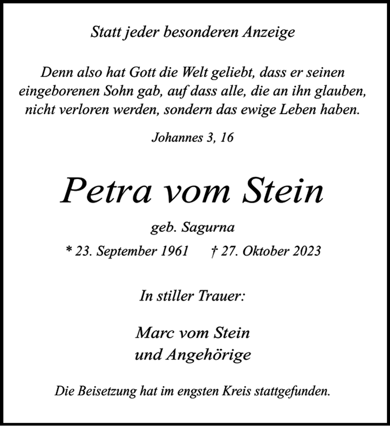 <p>Statt jeder besonderen Anzeige<br />Denn also hat Gott die Welt geliebt, dass er seinen<br />eingeborenen Sohn gab, auf dass alle, die an ihn glauben,<br />nicht verloren werden, sondern das ewige Leben haben.<br />Johannes 3, 16</p><p>Petra vom Stein<br />geb. Sagurna<br />* 23. September 1961</p><p>† 27. Oktober 2023</p><p>In stiller Trauer:</p><p>Marc vom Stein<br />und Angehörige<br />Die Beisetzung hat im engsten Kreis stattgefunden.</p>