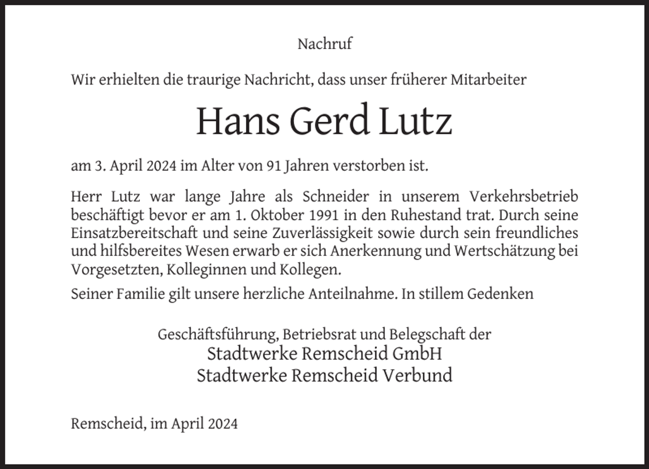 <p>Nachruf<br />Wir erhielten die traurige Nachricht, dass unser früherer Mitarbeiter</p><p>Hans Gerd Lutz<br />am 3. April 2024 im Alter von 91 Jahren verstorben ist.<br />Herr Lutz war lange Jahre als Schneider in unserem Verkehrsbetrieb<br />beschäftigt bevor er am 1. Oktober 1991 in den Ruhestand trat. Durch seine<br />Einsatzbereitschaft und seine Zuverlässigkeit sowie durch sein freundliches<br />und hilfsbereites Wesen erwarb er sich Anerkennung und Wertschätzung bei<br />Vorgesetzten, Kolleginnen und Kollegen.<br />Seiner Familie gilt unsere herzliche Anteilnahme. In stillem Gedenken<br />Geschäftsführung, Betriebsrat und Belegschaft der</p><p>Stadtwerke Remscheid GmbH<br />Stadtwerke Remscheid Verbund<br />Remscheid, im April 2024</p>