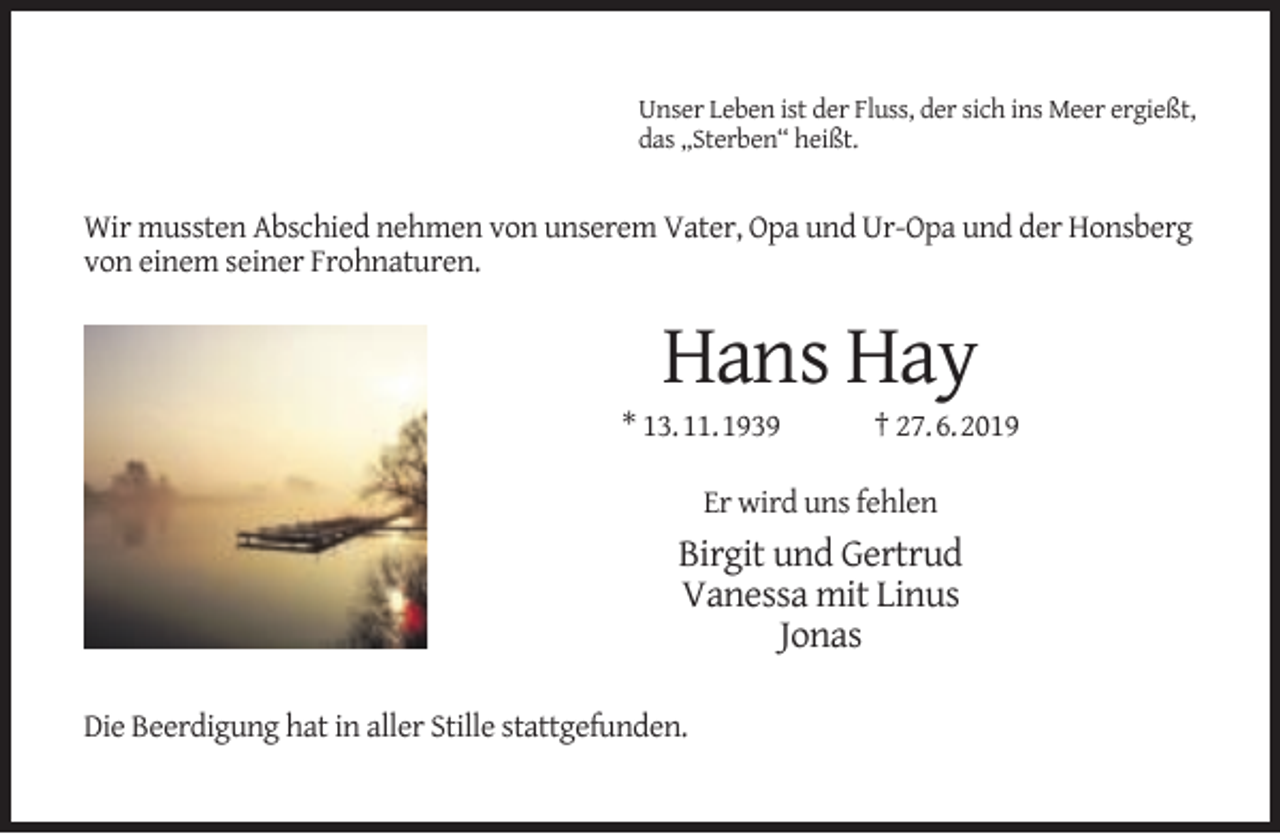 <p>Unser Leben ist der Fluss, der sich ins Meer ergießt,<br />das „Sterben“ heißt.</p><p>Wir mussten Abschied nehmen von unserem Vater, Opa und Ur-Opa und der Honsberg<br />von einem seiner Frohnaturen.</p><p>Hans Hay</p><p>* 13.11.1939</p><p>† 27.6.2019</p><p>Er wird uns fehlen</p><p>Birgit und Gertrud<br />Vanessa mit Linus<br />Jonas<br />Die Beerdigung hat in aller Stille stattgefunden.</p>