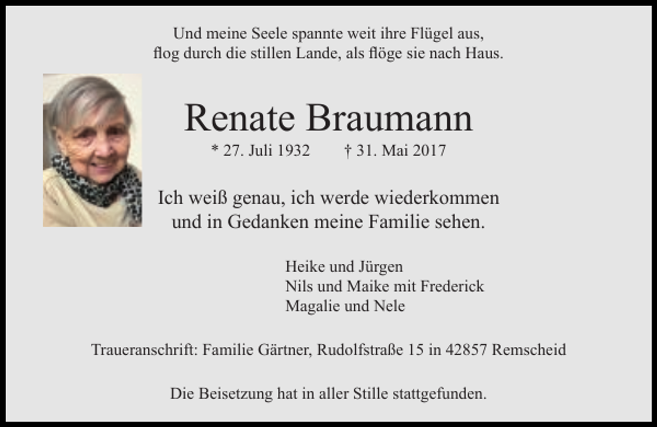 <p>Und meine Seele spannte weit ihre Flügel aus,<br />flog durch die stillen Lande, als flöge sie nach Haus.</p><p>Renate Braumann<br />* 27. Juli 1932</p><p>† 31. Mai 2017</p><p>Ich weiß genau, ich werde wiederkommen<br />und in Gedanken meine Familie sehen.<br />Heike und Jürgen<br />Nils und Maike mit Frederick<br />Magalie und Nele<br />Traueranschrift: Familie Gärtner, Rudolfstraße 15 in 42857 Remscheid<br />Die Beisetzung hat in aller Stille stattgefunden.</p>