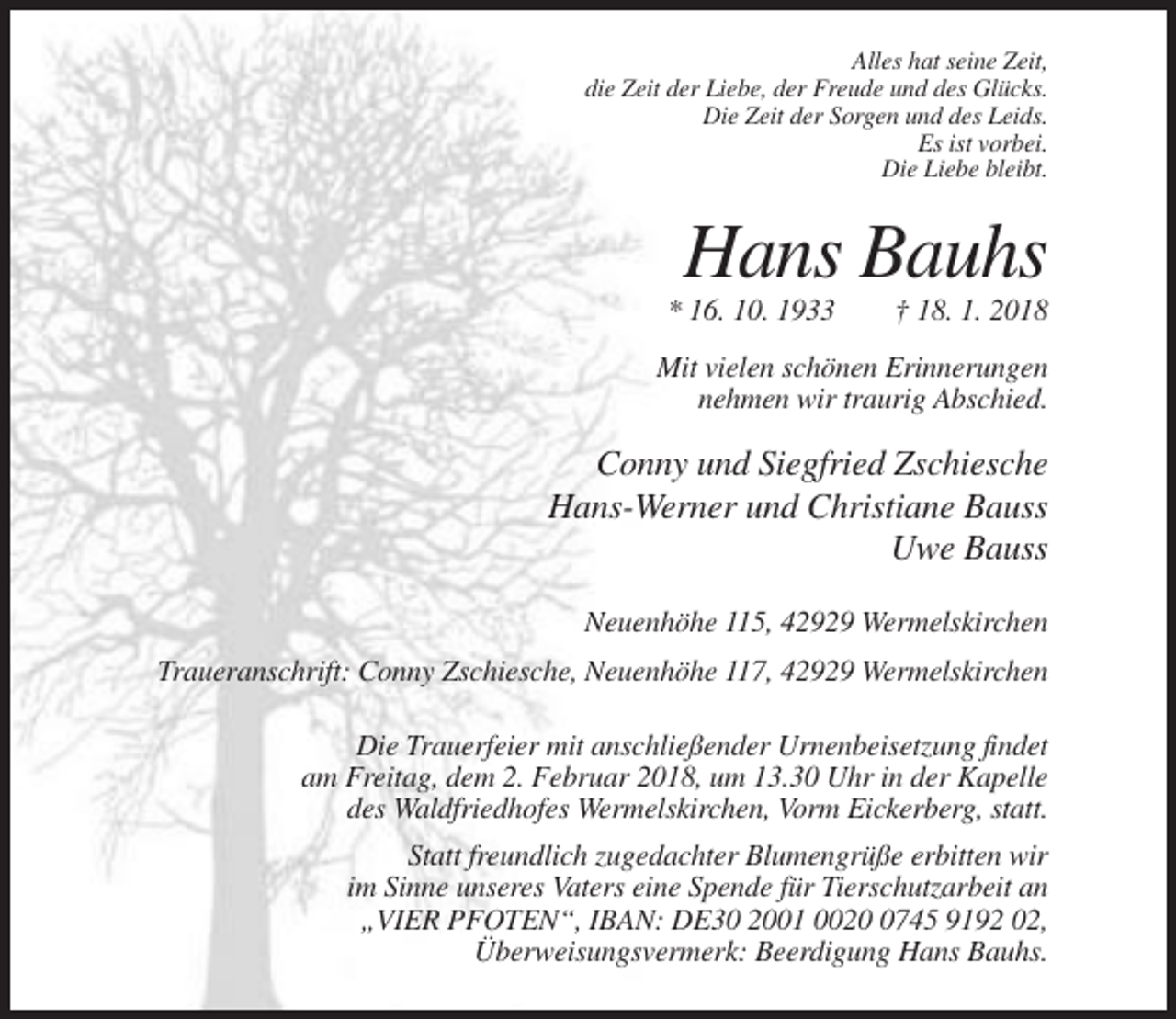 <p>Alles hat seine Zeit,<br />die Zeit der Liebe, der Freude und des Glücks.<br />Die Zeit der Sorgen und des Leids.<br />Es ist vorbei.<br />Die Liebe bleibt.</p><p>Hans Bauhs<br />* 16. 10. 1933</p><p>† 18. 1. 2018</p><p>Mit vielen schönen Erinnerungen<br />nehmen wir traurig Abschied.</p><p>Conny und Siegfried Zschiesche<br />Hans-Werner und Christiane Bauss<br />Uwe Bauss<br />Neuenhöhe 115, 42929 Wermelskirchen<br />Traueranschrift: Conny Zschiesche, Neuenhöhe 117, 42929 Wermelskirchen<br />Die Trauerfeier mit anschließender Urnenbeisetzung findet<br />am Freitag, dem 2. Februar 2018, um 13.30 Uhr in der Kapelle<br />des Waldfriedhofes Wermelskirchen, Vorm Eickerberg, statt.<br />Statt freundlich zugedachter Blumengrüße erbitten wir<br />im Sinne unseres Vaters eine Spende für Tierschutzarbeit an<br />„VIER PFOTEN“, IBAN: DE30 2001 002745 9192 02,<br />Überweisungsvermerk: Beerdigung Hans Bauhs.</p>