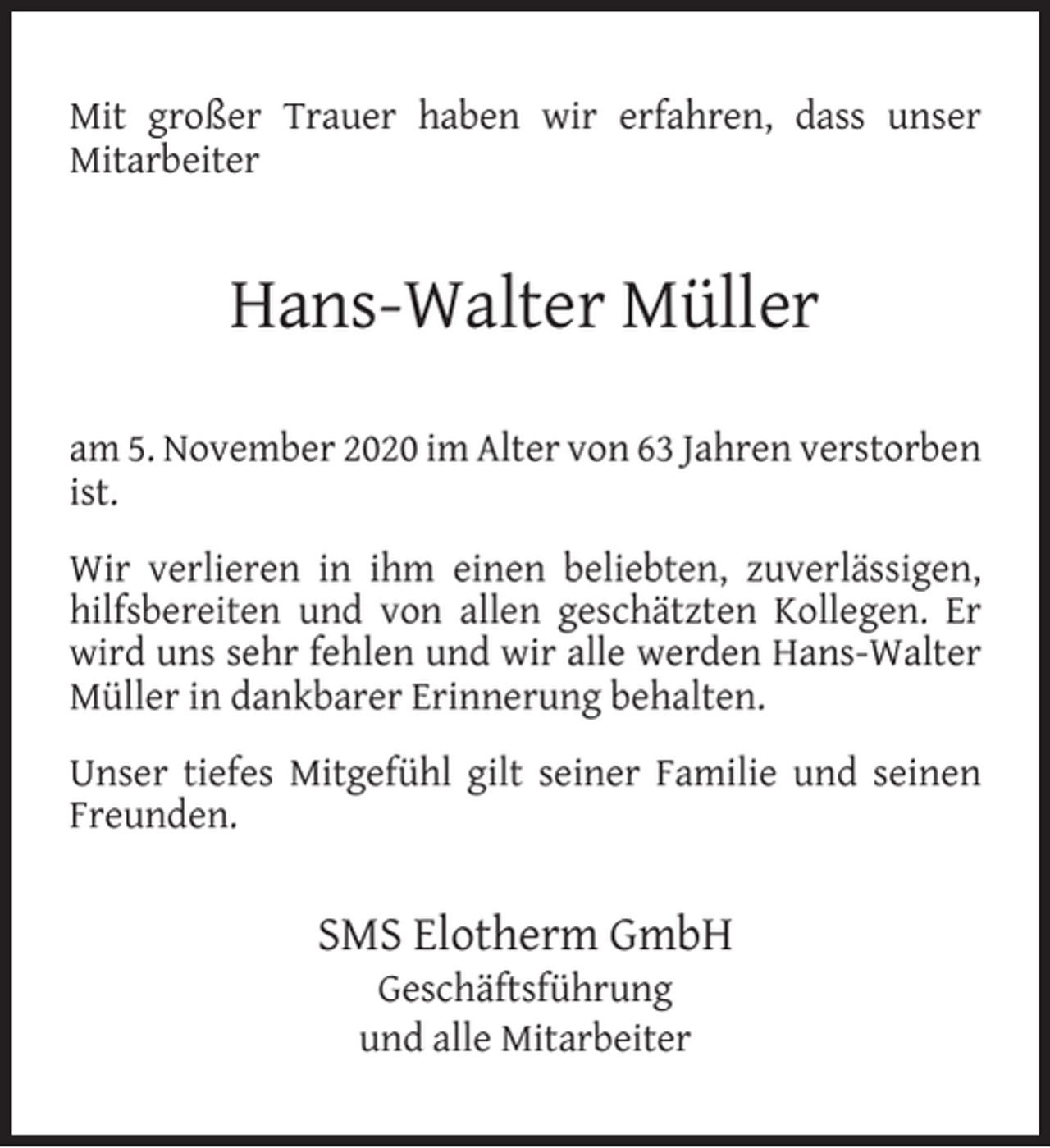 <p>Mit großer Trauer haben wir erfahren, dass unser<br />Mitarbeiter</p><p>Hans-Walter Müller<br />am 5. November 2020 im Alter von 63 Jahren verstorben<br />ist.<br />Wir verlieren in ihm einen beliebten, zuverlässigen,<br />hilfsbereiten und von allen geschätzten Kollegen. Er<br />wird uns sehr fehlen und wir alle werden Hans-Walter<br />Müller in dankbarer Erinnerung behalten.<br />Unser tiefes Mitgefühl gilt seiner Familie und seinen<br />Freunden.</p><p>SMS Elotherm GmbH<br />Geschäftsführung<br />und alle Mitarbeiter</p>