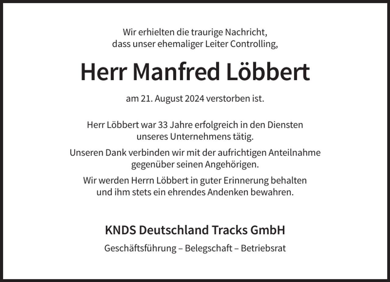 <p>Wir erhielten die traurige Nachricht,<br />dass unser ehemaliger Leiter Controlling,</p><p>Herr Manfred Löbbert<br />am 21. August 2024 verstorben ist.<br />Herr Löbbert war 33 Jahre erfolgreich in den Diensten<br />unseres Unternehmens tätig.<br />Unseren Dank verbinden wir mit der aufrichtigen Anteilnahme<br />gegenüber seinen Angehörigen.<br />Wir werden Herrn Löbbert in guter Erinnerung behalten<br />und ihm stets ein ehrendes Andenken bewahren.</p><p>KNDS Deutschland Tracks GmbH<br />Geschäftsführung – Belegschaft – Betriebsrat</p>