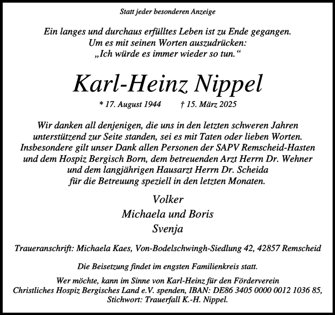 <p>Statt jeder besonderen Anzeige</p><p>Ein langes und durchaus erfülltes Leben ist zu Ende gegangen.<br />Um es mit seinen Worten auszudrücken:<br />„Ich würde es immer wieder so tun.“</p><p>Karl-Heinz Nippel<br />* 17. August 1944</p><p>† 15. März 2025</p><p>Wir danken all denjenigen, die uns in den letzten schweren Jahren<br />unterstützend zur Seite standen, sei es mit Taten oder lieben Worten.<br />Insbesondere gilt unser Dank allen Personen der SAPV Remscheid-Hasten<br />und dem Hospiz Bergisch Born, dem betreuenden Arzt Herrn Dr. Wehner<br />und dem langjährigen Hausarzt Herrn Dr. Scheida<br />für die Betreuung speziell in den letzten Monaten.</p><p>Volker<br />Michaela und Boris<br />Svenja<br />Traueranschrift: Michaela Kaes, Von-Bodelschwingh-Siedlung 42, 42857 Remscheid<br />Die Beisetzung findet im engsten Familienkreis statt.<br />Wer möchte, kann im Sinne von Karl-Heinz für den Förderverein<br />Christliches Hospiz Bergisches Land e.V. spenden, IBAN: DE86 3405 0012 1036 85,<br />Stichwort: Trauerfall K.-H. Nippel.</p>