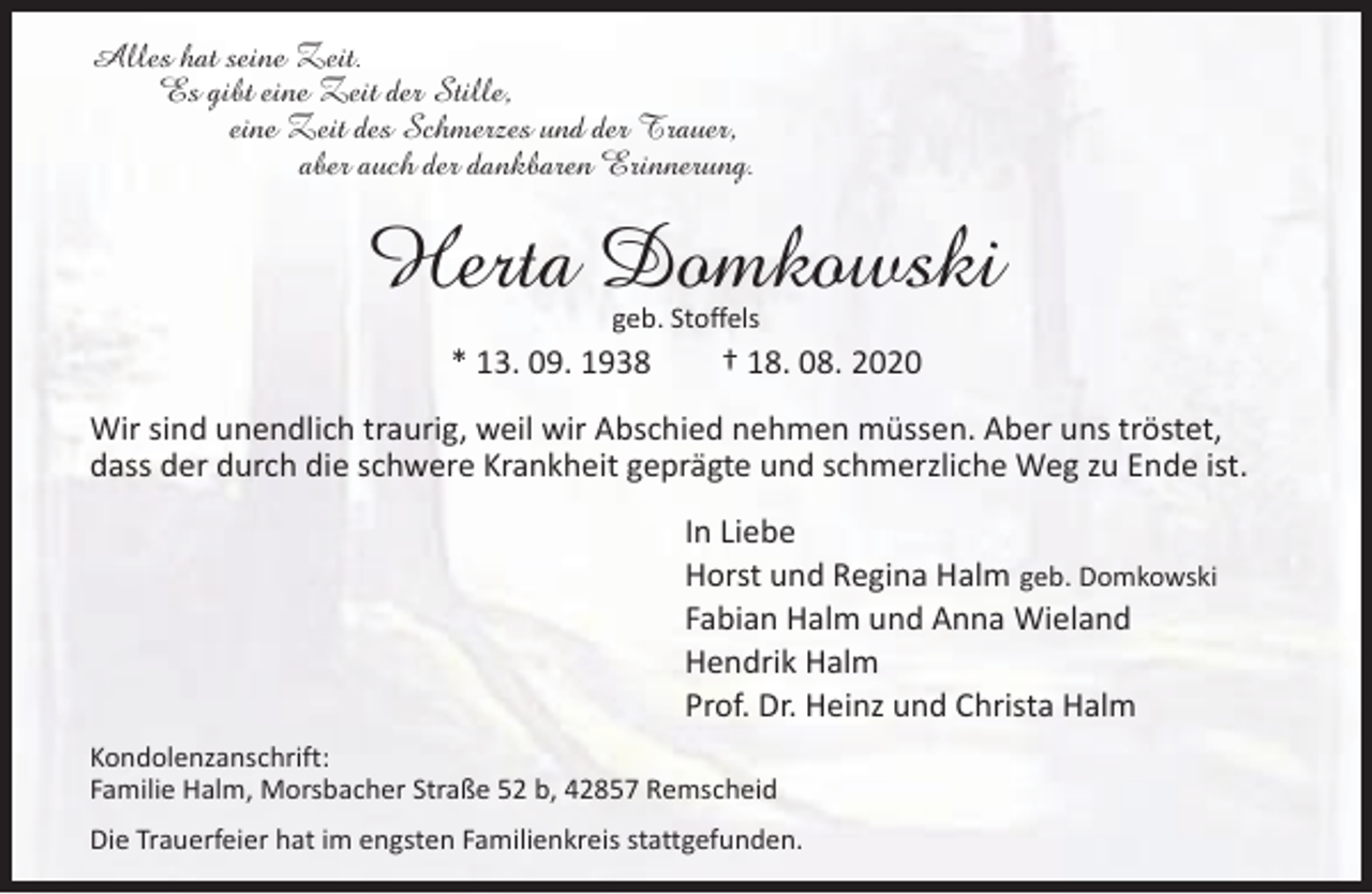 <p>Alles hat seine Zeit.<br />Es gibt eine Zeit der Stille,<br />eine Zeit des Schmerzes und der Trauer,<br />aber auch der dankbaren Erinnerung.</p><p>Herta Domkowski<br />geb. Stoffels</p><p>* 13. 09. 1938</p><p>† 18. 08. 2020</p><p>Wir sind unendlich traurig, weil wir Abschied nehmen müssen. Aber uns tröstet,<br />dass der durch die schwere Krankheit geprägte und schmerzliche Weg zu Ende ist.<br />In Liebe<br />Horst und Regina Halm geb. Domkowski<br />Fabian Halm und Anna Wieland<br />Hendrik Halm<br />Prof. Dr. Heinz und Christa Halm<br />Kondolenzanschrift:<br />Familie Halm, Morsbacher Straße 52 b, 42857 Remscheid<br />Die Trauerfeier hat im engsten Familienkreis stattgefunden.</p>