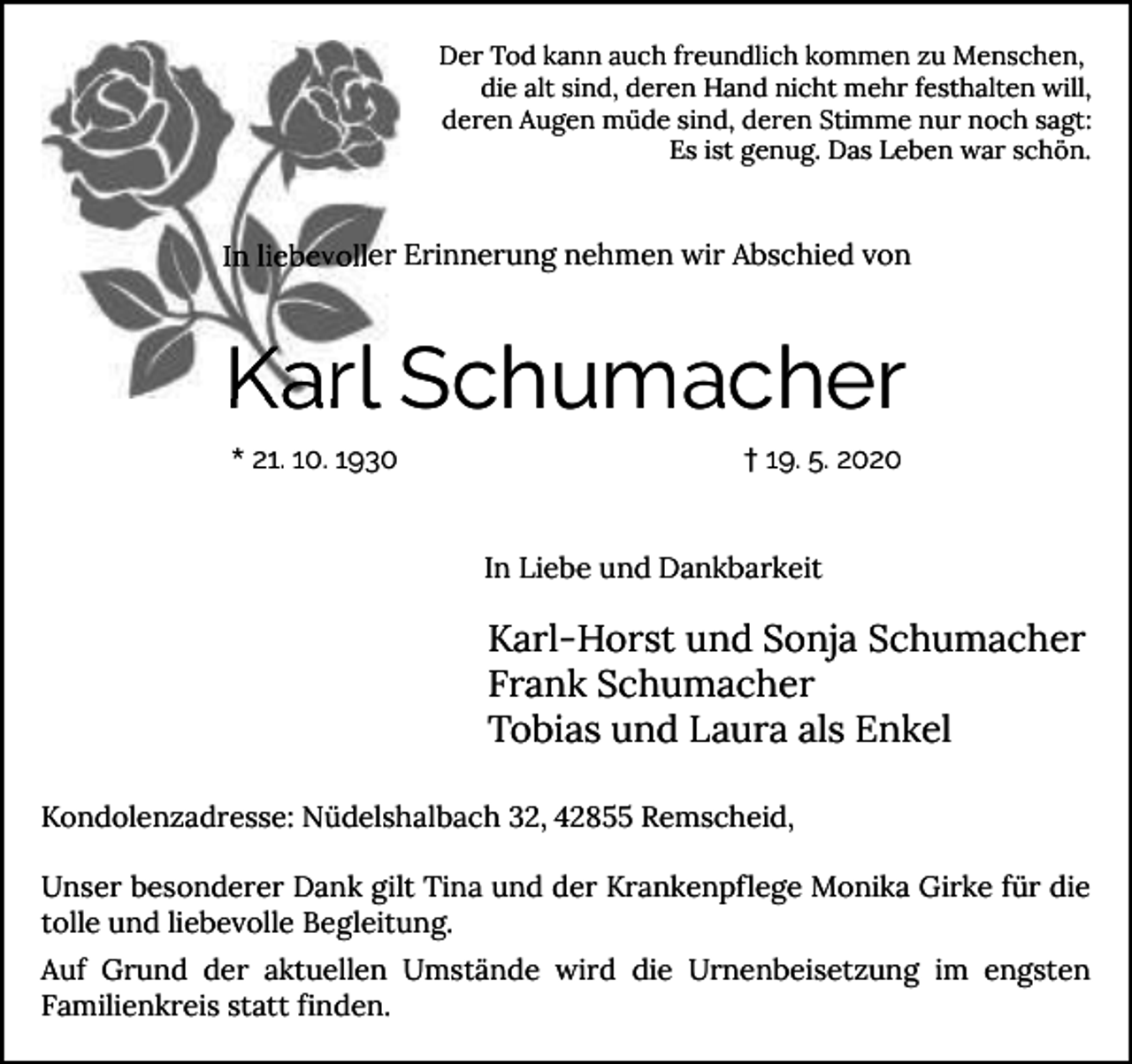 <p>Der Tod kann auch freundlich kommen zu Menschen,<br />die alt sind, deren Hand nicht mehr festhalten will,<br />deren Augen müde sind, deren Stimme nur noch sagt:<br />Es ist genug. Das Leben war schön.</p><p>In liebevoller Erinnerung nehmen wir Abschied von</p><p>Karl Schumacher<br />* 21. 10. 1930</p><p>† 19. 5. 2020</p><p>In Liebe und Dankbarkeit</p><p>Karl-Horst und Sonja Schumacher<br />Frank Schumacher<br />Tobias und Laura als Enkel<br />Kondolenzadresse: Nüdelshalbach 32, 42855 Remscheid,<br />Unser besonderer Dank gilt Tina und der Krankenpflege Monika Girke für die<br />tolle und liebevolle Begleitung.<br />Auf Grund der aktuellen Umstände wird die Urnenbeisetzung im engsten<br />Familienkreis statt finden.</p>