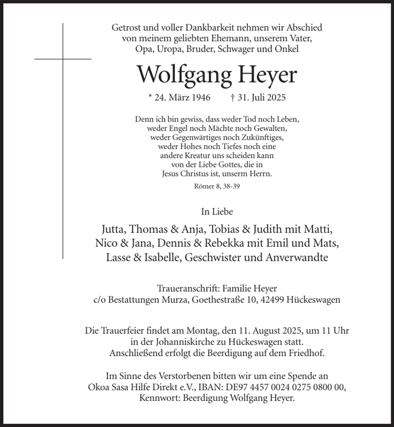 <p>Getrost und voller Dankbarkeit nehmen wir Abschied<br />von meinem geliebten Ehemann, unserem Vater,<br />Opa, Uropa, Bruder, Schwager und Onkel</p><p>Wolfgang Heyer<br />* 24. März 1946</p><p>† 31. Juli 2025</p><p>Denn ich bin gewiss, dass weder Tod noch Leben,<br />weder Engel noch Mächte noch Gewalten,<br />weder Gegenwärtiges noch Zukünftiges,<br />weder Hohes noch Tiefes noch eine<br />andere Kreatur uns scheiden kann<br />von der Liebe Gottes, die in<br />Jesus Christus ist, unserm Herrn.<br />Römer 8, 38-39</p><p>In Liebe</p><p>Jutta, Thomas &amp; Anja, Tobias &amp; Judith mit Matti,<br />Nico &amp; Jana, Dennis &amp; Rebekka mit Emil und Mats,<br />Lasse &amp; Isabelle, Geschwister und Anverwandte<br />Traueranschrift: Familie Heyer<br />c/o Bestattungen Murza, Goethestraße 10, 42499 Hückeswagen<br />Die Trauerfeier findet am Montag, den 11. August 2025, um 11 Uhr<br />in der Johanniskirche zu Hückeswagen statt.<br />Anschließend erfolgt die Beerdigung auf dem Friedhof.<br />Im Sinne des Verstorbenen bitten wir um eine Spende an<br />Okoa Sasa Hilfe Direkt e.V., IBAN: DE97 4457 0024 0275 08,<br />Kennwort: Beerdigung Wolfgang Heyer.</p>