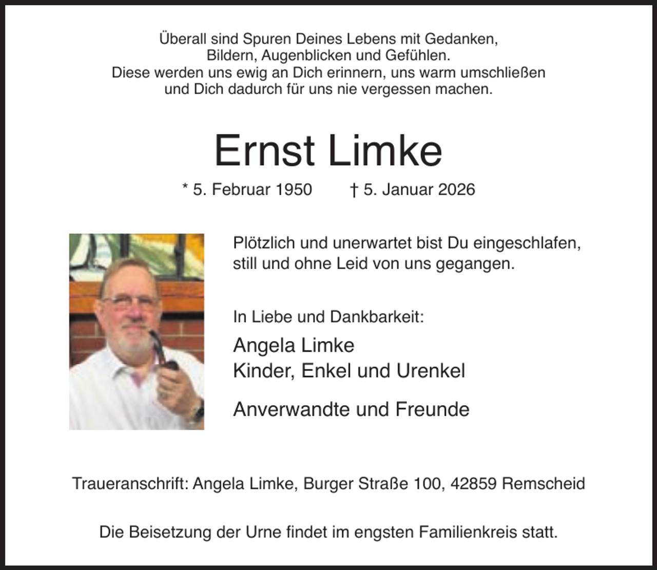 <p>Überall sind Spuren Deines Lebens mit Gedanken,<br />Bildern, Augenblicken und Gefühlen.<br />Diese werden uns ewig an Dich erinnern, uns warm umschließen<br />und Dich dadurch für uns nie vergessen machen.</p><p>Ernst Limke</p><p>* 5. Februar 1950</p><p>† 5. Januar 2026</p><p>Plötzlich und unerwartet bist Du eingeschlafen,<br />still und ohne Leid von uns gegangen.<br />In Liebe und Dankbarkeit:</p><p>Angela Limke<br />Kinder, Enkel und Urenkel<br />Anverwandte und Freunde<br />Traueranschrift: Angela Limke, Burger Straße 100, 42859 Remscheid<br />Die Beisetzung der Urne ﬁndet im engsten Familienkreis statt.</p>