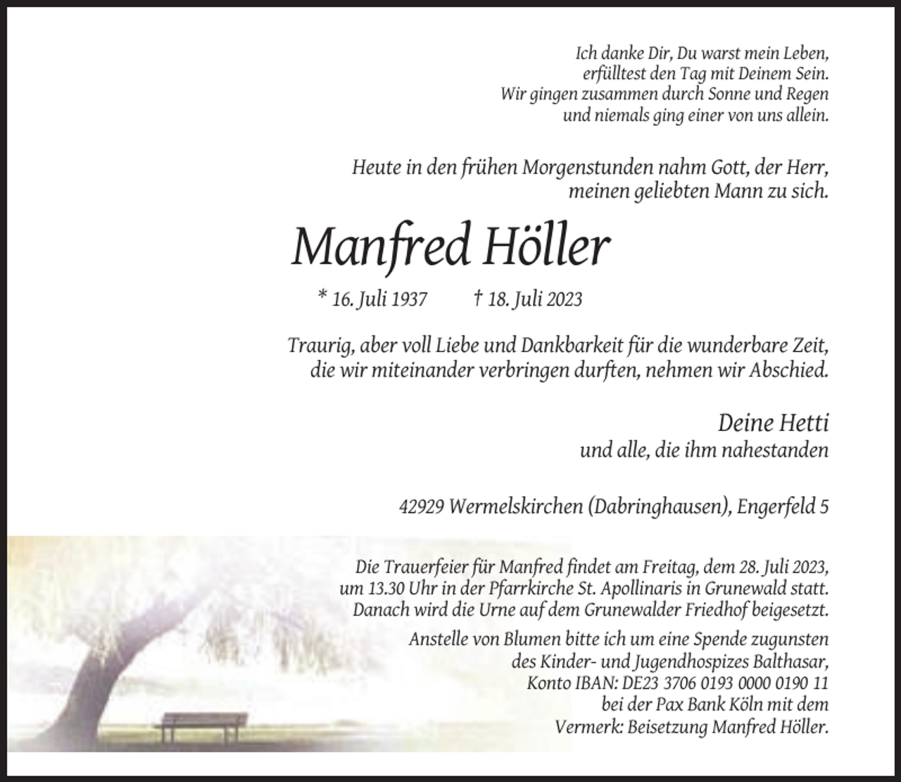 <p>Ich danke Dir, Du warst mein Leben,<br />erfülltest den Tag mit Deinem Sein.<br />Wir gingen zusammen durch Sonne und Regen<br />und niemals ging einer von uns allein.</p><p>Heute in den frühen Morgenstunden nahm Gott, der Herr,<br />meinen geliebten Mann zu sich.</p><p>Manfred Höller<br />* 16. Juli 1937</p><p>† 18. Juli 2023</p><p>Traurig, aber voll Liebe und Dankbarkeit für die wunderbare Zeit,<br />die wir miteinander verbringen durften, nehmen wir Abschied.</p><p>Deine Hetti<br />und alle, die ihm nahestanden<br />42929 Wermelskirchen (Dabringhausen), Engerfeld 5<br />Die Trauerfeier für Manfred findet am Freitag, dem 28. Juli 2023,<br />um 13.30 Uhr in der Pfarrkirche St. Apollinaris in Grunewald statt.<br />Danach wird die Urne auf dem Grunewalder Friedhof beigesetzt.<br />Anstelle von Blumen bitte ich um eine Spende zugunsten<br />des Kinder- und Jugendhospizes Balthasar,<br />Konto IBAN: DE2706 0193 000190 11<br />bei der Pax Bank Köln mit dem<br />Vermerk: Beisetzung Manfred Höller.</p>