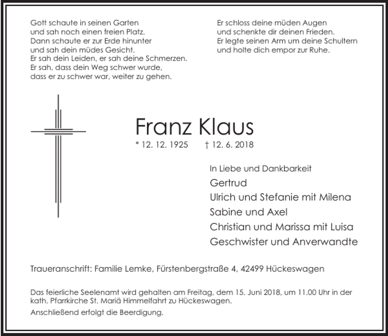 <p>Gott schaute in seinen Garten<br />und sah noch einen freien Platz.<br />Dann schaute er zur Erde hinunter<br />und sah dein müdes Gesicht.<br />Er sah dein Leiden, er sah deine Schmerzen.<br />Er sah, dass dein Weg schwer wurde,<br />dass er zu schwer war, weiter zu gehen.</p><p>Er schloss deine müden Augen<br />und schenkte dir deinen Frieden.<br />Er legte seinen Arm um deine Schultern<br />und holte dich empor zur Ruhe.</p><p>Franz Klaus<br />* 12. 12. 1925</p><p>† 12. 6. 2018</p><p>In Liebe und Dankbarkeit</p><p>Gertrud<br />Ulrich und Stefanie mit Milena<br />Sabine und Axel<br />Christian und Marissa mit Luisa<br />Geschwister und Anverwandte<br />Traueranschrift: Familie Lemke, Fürstenbergstraße 4, 42499 Hückeswagen<br />Das feierliche Seelenamt wird gehalten am Freitag, dem 15. Juni 2018, um 11.00 Uhr in der<br />kath. Pfarrkirche St. Mariä Himmelfahrt zu Hückeswagen.<br />Anschließend erfolgt die Beerdigung.</p>