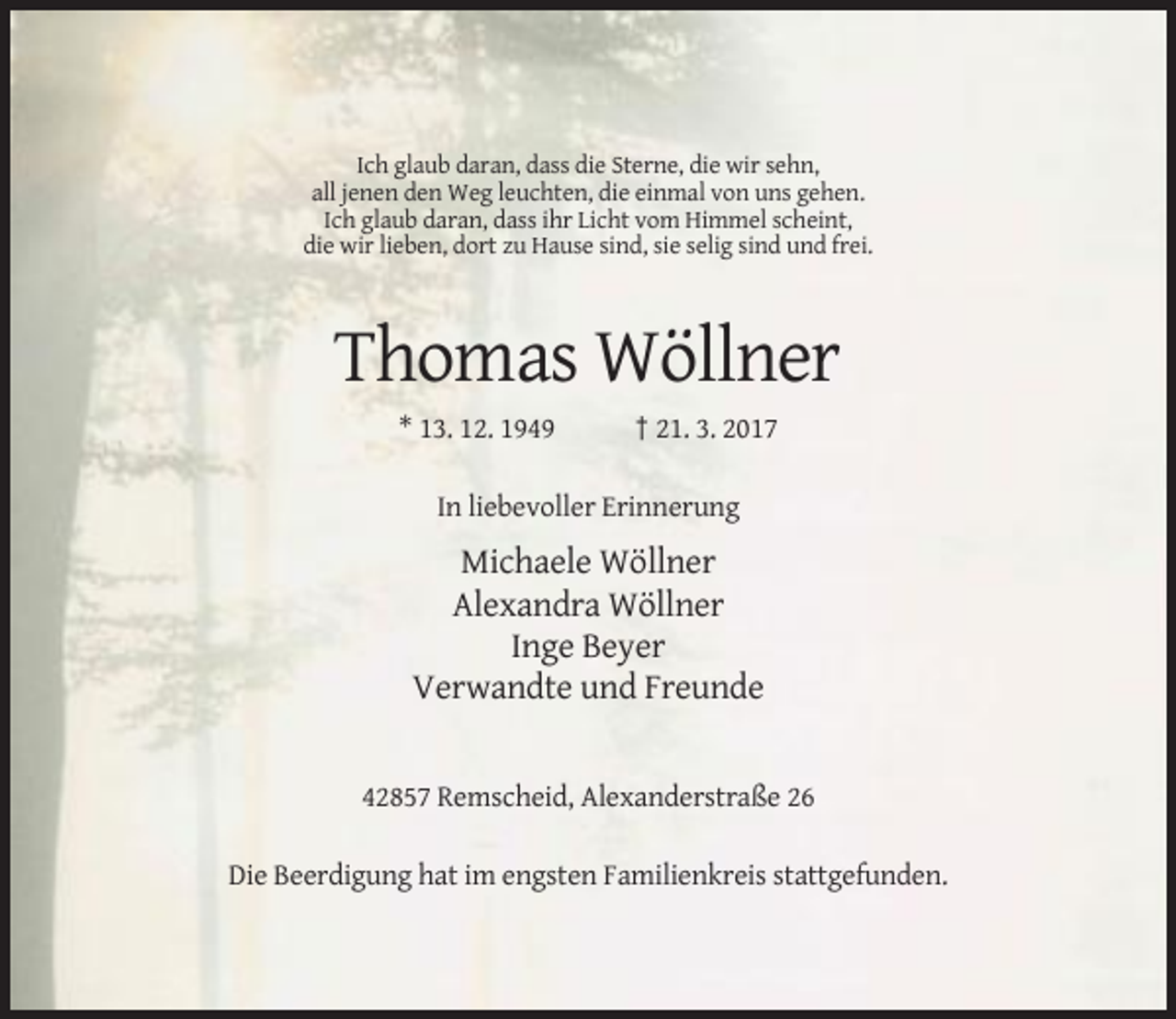<p>Ich glaub daran, dass die Sterne, die wir sehn,<br />all jenen den Weg leuchten, die einmal von uns gehen.<br />Ich glaub daran, dass ihr Licht vom Himmel scheint,<br />die wir lieben, dort zu Hause sind, sie selig sind und frei.</p><p>Thomas Wöllner<br />* 13. 12. 1949</p><p>† 21. 3. 2017</p><p>In liebevoller Erinnerung</p><p>Michaele Wöllner<br />Alexandra Wöllner<br />Inge Beyer<br />Verwandte und Freunde</p><p>42857 Remscheid, Alexanderstraße 26<br />Die Beerdigung hat im engsten Familienkreis stattgefunden.</p>