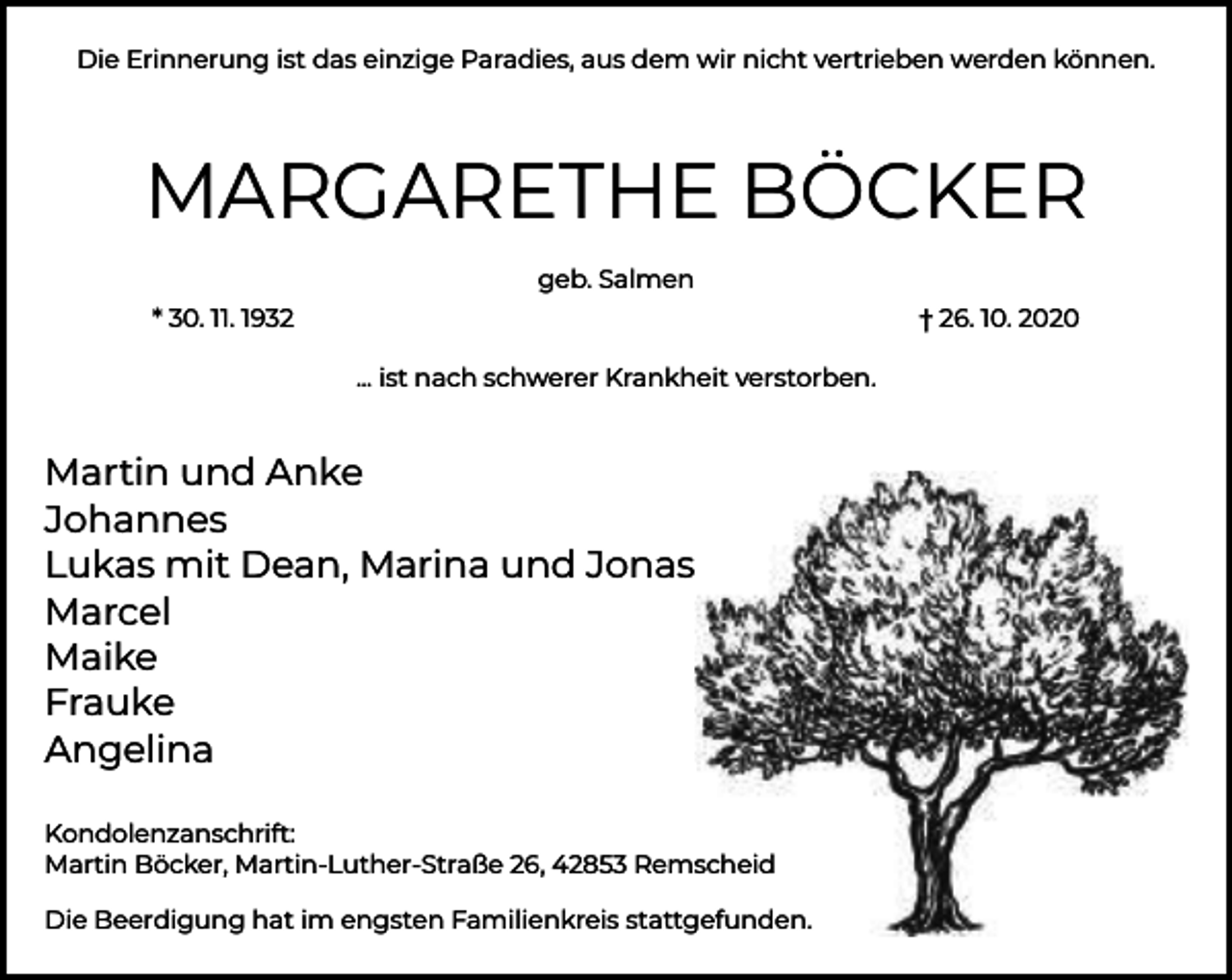 <p>Die Erinnerung ist das einzige Paradies, aus dem wir nicht vertrieben werden können.</p><p>MARGARETHE BÖCKER<br />geb. Salmen<br />* 30. 11. 1932</p><p>† 26. 10. 2020<br />... ist nach schwerer Krankheit verstorben.</p><p>Martin und Anke<br />Johannes<br />Lukas mit Dean, Marina und Jonas<br />Marcel<br />Maike<br />Frauke<br />Angelina<br />Kondolenzanschrift:<br />Martin Böcker, Martin-Luther-Straße 26, 42853 Remscheid<br />Die Beerdigung hat im engsten Familienkreis stattgefunden.</p>