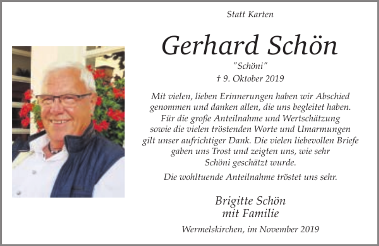 <p>Statt Karten</p><p>Gerhard Schön<br />"Schöni"<br />† 9. Oktober 2019</p><p>Mit vielen, lieben Erinnerungen haben wir Abschied<br />genommen und danken allen, die uns begleitet haben.<br />Für die große Anteilnahme und Wertschätzung<br />sowie die vielen tröstenden Worte und Umarmungen<br />gilt unser aufrichtiger Dank. Die vielen liebevollen Briefe<br />gaben uns Trost und zeigten uns, wie sehr<br />Schöni geschätzt wurde.<br />Die wohltuende Anteilnahme tröstet uns sehr.</p><p>Brigitte Schön<br />mit Familie<br />Wermelskirchen, im November 2019</p>