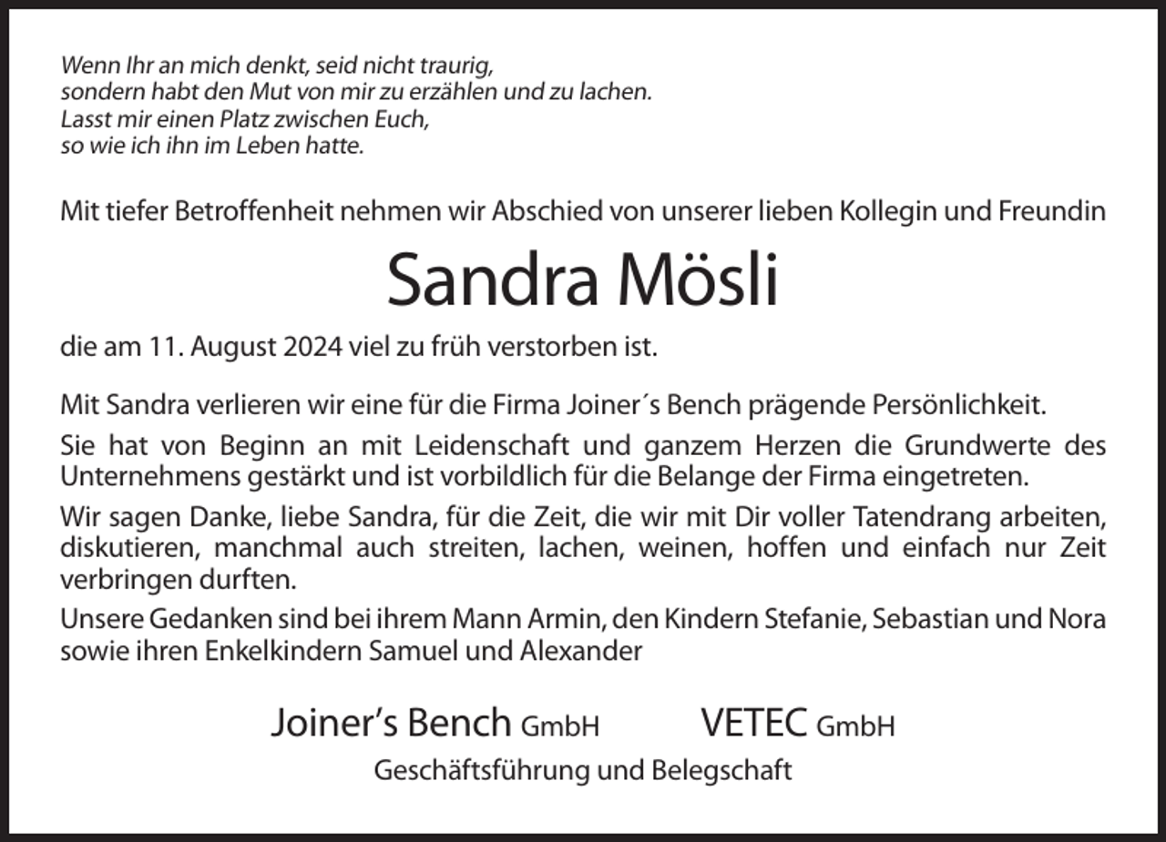 <p>Wenn Ihr an mich denkt, seid nicht traurig,<br />sondern habt den Mut von mir zu erzählen und zu lachen.<br />Lasst mir einen Platz zwischen Euch,<br />so wie ich ihn im Leben hatte.</p>
<p>Mit tiefer Betroffenheit nehmen wir Abschied von unserer lieben Kollegin und Freundin</p>
<p>Sandra Mösli<br />die am 11. August 2024 viel zu früh verstorben ist.<br />Mit Sandra verlieren wir eine für die Firma Joiner´s Bench prägende Persönlichkeit.<br />Sie hat von Beginn an mit Leidenschaft und ganzem Herzen die Grundwerte des<br />Unternehmens gestärkt und ist vorbildlich für die Belange der Firma eingetreten.<br />Wir sagen Danke, liebe Sandra, für die Zeit, die wir mit Dir voller Tatendrang arbeiten,<br />diskutieren, manchmal auch streiten, lachen, weinen, hoffen und einfach nur Zeit<br />verbringen durften.<br />Unsere Gedanken sind bei ihrem Mann Armin, den Kindern Stefanie, Sebastian und Nora<br />sowie ihren Enkelkindern Samuel und Alexander</p>
<p>Joiner’s Bench GmbH</p>
<p>VETEC GmbH</p>
<p>Geschäftsführung und Belegschaft</p>