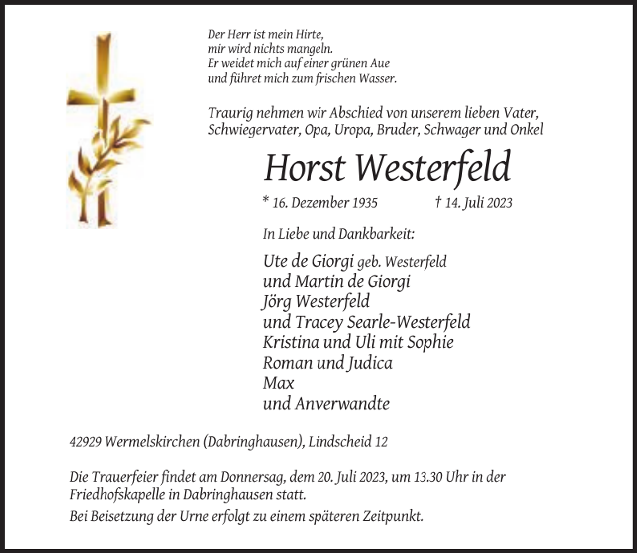 <p>Der Herr ist mein Hirte,<br />mir wird nichts mangeln.<br />Er weidet mich auf einer grünen Aue<br />und führet mich zum frischen Wasser.</p><p>Traurig nehmen wir Abschied von unserem lieben Vater,<br />Schwiegervater, Opa, Uropa, Bruder, Schwager und Onkel</p><p>Horst Westerfeld<br />* 16. Dezember 1935</p><p>† 14. Juli 2023</p><p>In Liebe und Dankbarkeit:</p><p>Ute de Giorgi geb. Westerfeld<br />und Martin de Giorgi<br />Jörg Westerfeld<br />und Tracey Searle-Westerfeld<br />Kristina und Uli mit Sophie<br />Roman und Judica<br />Max<br />und Anverwandte<br />42929 Wermelskirchen (Dabringhausen), Lindscheid 12<br />Die Trauerfeier findet am Donnersag, dem 20. Juli 2023, um 13.30 Uhr in der<br />Friedhofskapelle in Dabringhausen statt.<br />Bei Beisetzung der Urne erfolgt zu einem späteren Zeitpunkt.</p>