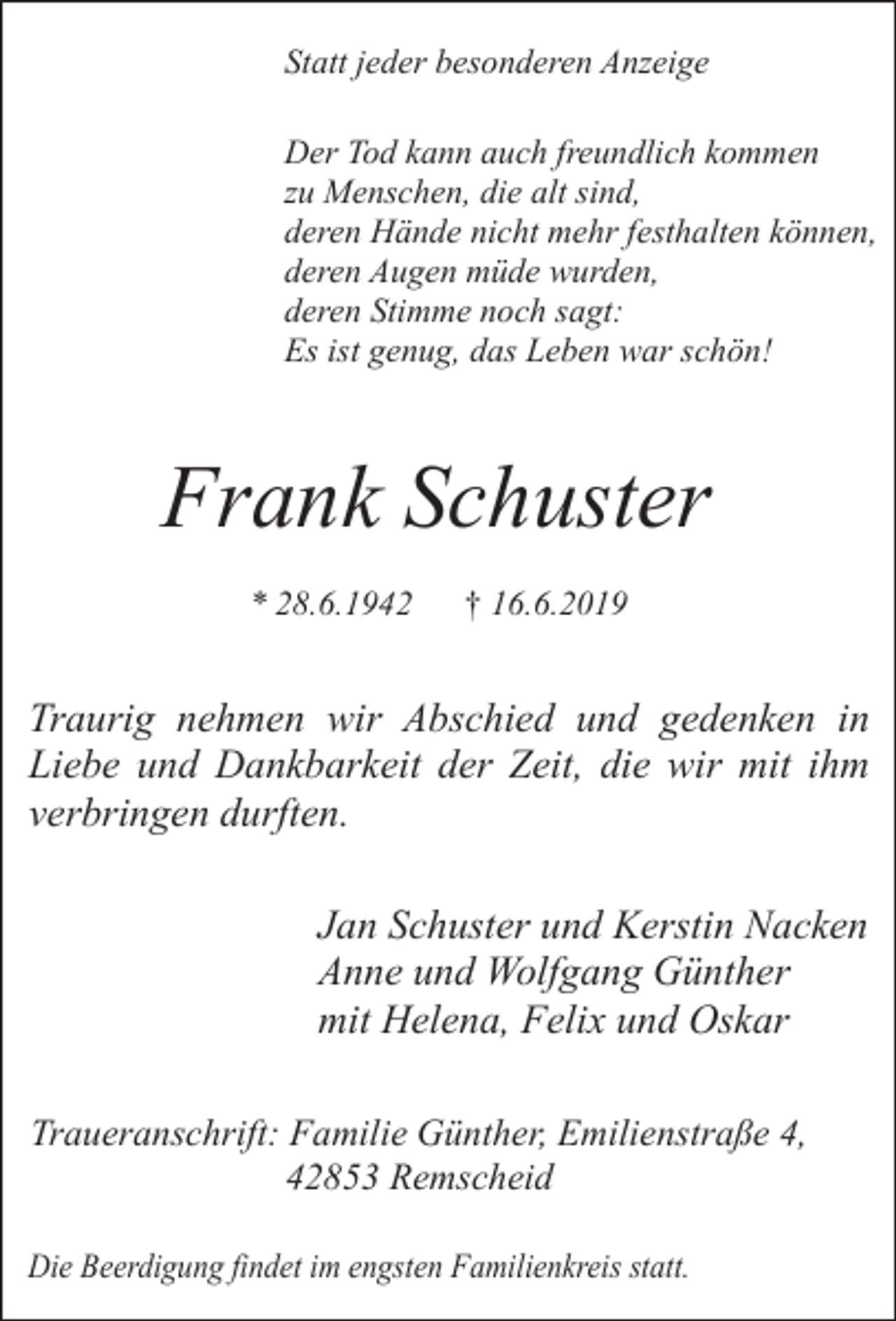 <p>Statt jeder besonderen Anzeige<br />Der Tod kann auch freundlich kommen<br />zu Menschen, die alt sind,<br />deren Hände nicht mehr festhalten können,<br />deren Augen müde wurden,<br />deren Stimme noch sagt:<br />Es ist genug, das Leben war schön!</p><p>Frank Schuster<br />* 28.6.1942</p><p>† 16.6.2019</p><p>Traurig nehmen wir Abschied und gedenken in<br />Liebe und Dankbarkeit der Zeit, die wir mit ihm<br />verbringen durften.<br />Jan Schuster und Kerstin Nacken<br />Anne und Wolfgang Günther<br />mit Helena, Felix und Oskar<br />Traueranschrift: Familie Günther, Emilienstraße 4,<br />42853 Remscheid<br />Die Beerdigung findet im engsten Familienkreis statt.</p>